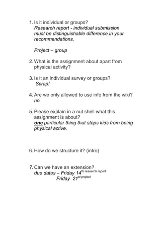 1. Is it individual or groups?
   Research report - individual submission
   must be distinguishable difference in your
   recommendations.

  Project – group

2. What is the assignment about apart from
   physical activity?

3. Is it an individual survey or groups?
    Scrap!

4. Are we only allowed to use info from the wiki?
   no

5. Please explain in a nut shell what this
   assignment is about?
   one particular thing that stops kids from being
   physical active.



6. How do we structure it? (intro)


7. Can we have an extension?
   due dates – Friday 14th research report
             Friday 21st project
 