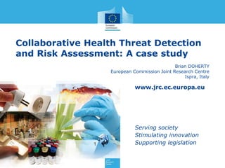 www.jrc.ec.europa.eu
Serving society
Stimulating innovation
Supporting legislation
Collaborative Health Threat Detection
and Risk Assessment: A case study
Brian DOHERTY
European Commission Joint Research Centre
Ispra, Italy
 