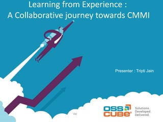 Ver
Learning from Experience :
A Collaborative journey towards CMMI
Presenter : Tripti Jain
 