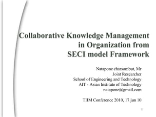 Collaborative Knowledge Management in Organization fromSECI model Framework Nataponecharsombut, Mr Joint Researcher School of Engineering and Technology AIT - Asian Institute of Technology natapone@gmail.com TIIM Conference 2010, 17 jun 10 1 