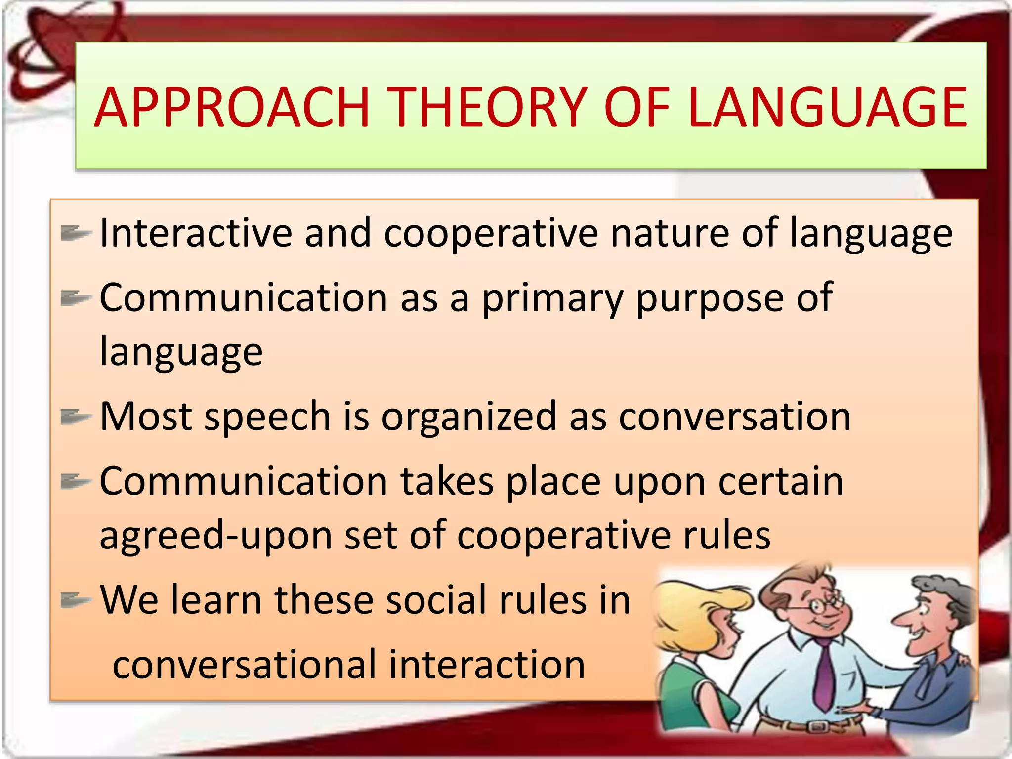 APPROACH THEORY OF LANGUAGE
Interactive and cooperative nature of language
Communication as a primary purpose of
language
Most speech is organized as conversation
Communication takes place upon certain
agreed-upon set of cooperative rules
We learn these social rules in
conversational interaction
 