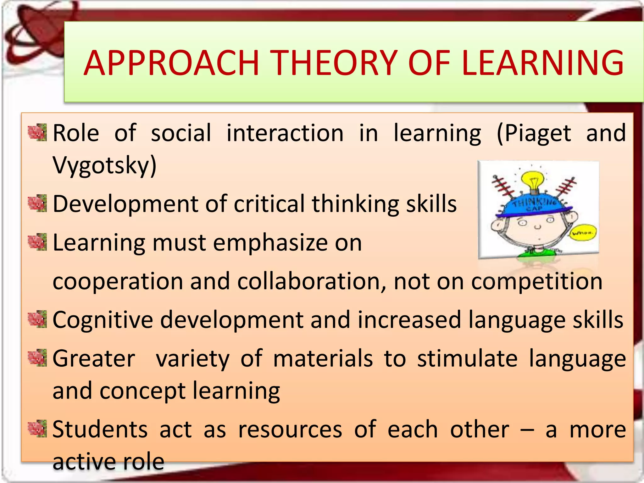 APPROACH THEORY OF LEARNING
Role of social interaction in learning (Piaget and
Vygotsky)
Development of critical thinking skills
Learning must emphasize on
cooperation and collaboration, not on competition
Cognitive development and increased language skills
Greater variety of materials to stimulate language
and concept learning
Students act as resources of each other – a more
active role
 
