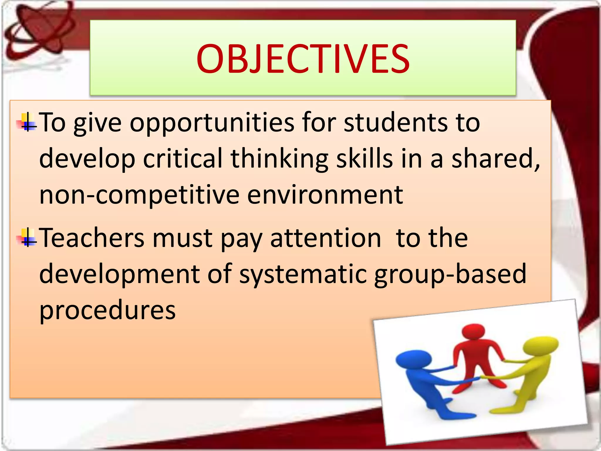 OBJECTIVES
To give opportunities for students to
develop critical thinking skills in a shared,
non-competitive environment
Teachers must pay attention to the
development of systematic group-based
procedures
 