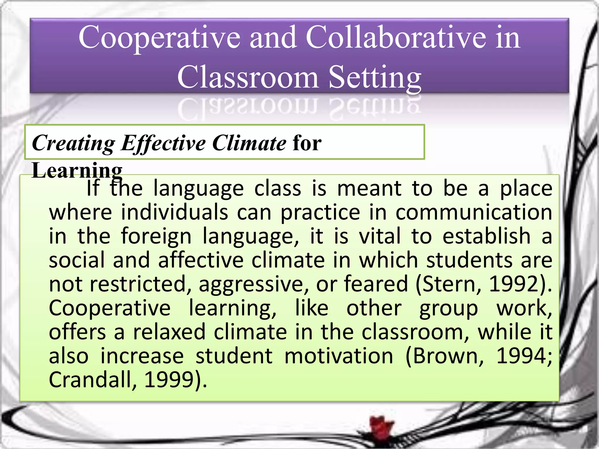 Cooperative and Collaborative in
Classroom Setting
If the language class is meant to be a place
where individuals can practice in communication
in the foreign language, it is vital to establish a
social and affective climate in which students are
not restricted, aggressive, or feared (Stern, 1992).
Cooperative learning, like other group work,
offers a relaxed climate in the classroom, while it
also increase student motivation (Brown, 1994;
Crandall, 1999).
Creating Effective Climate for
Learning
 