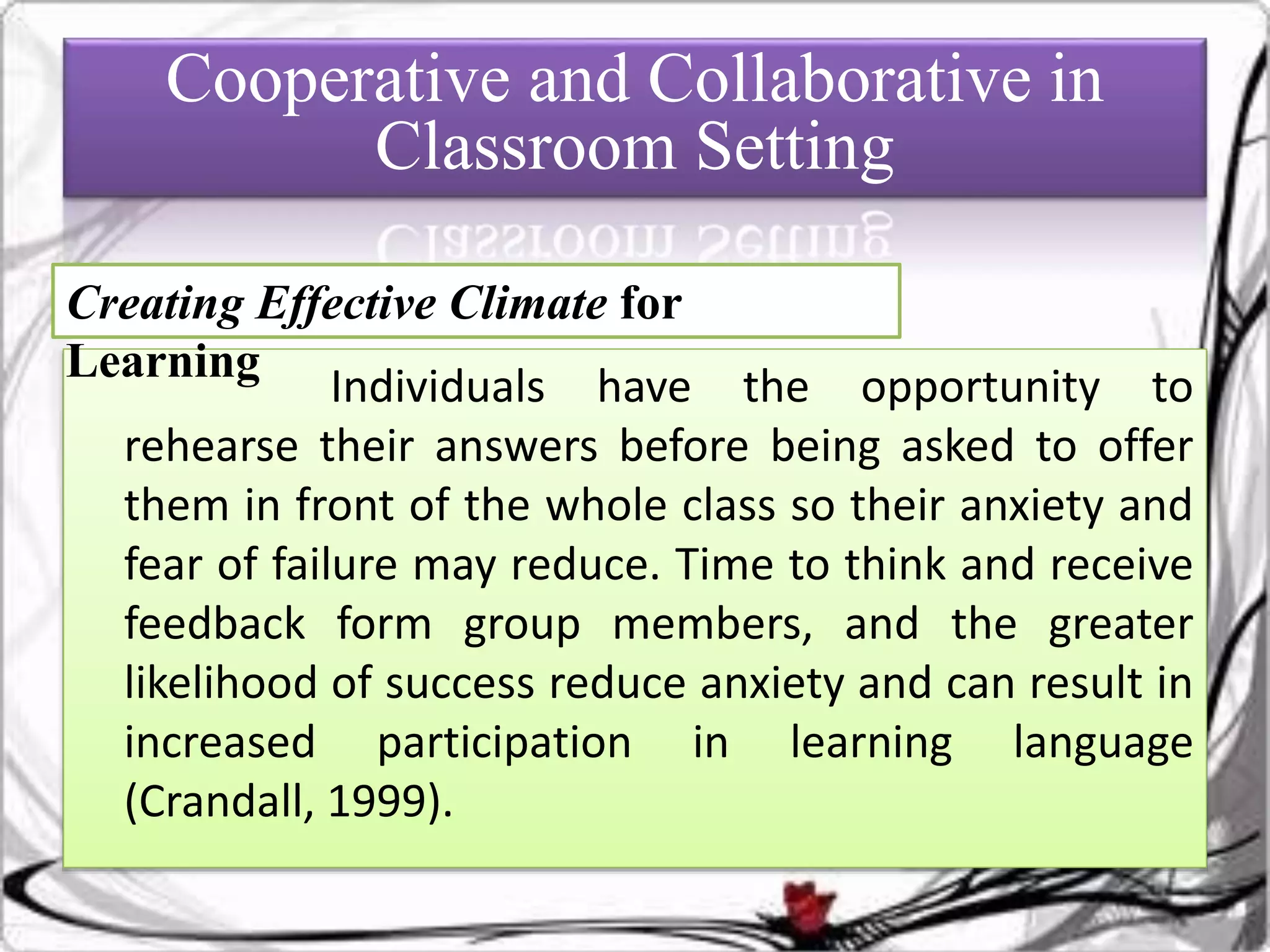 Individuals have the opportunity to
rehearse their answers before being asked to offer
them in front of the whole class so their anxiety and
fear of failure may reduce. Time to think and receive
feedback form group members, and the greater
likelihood of success reduce anxiety and can result in
increased participation in learning language
(Crandall, 1999).
Cooperative and Collaborative in
Classroom Setting
Creating Effective Climate for
Learning
 