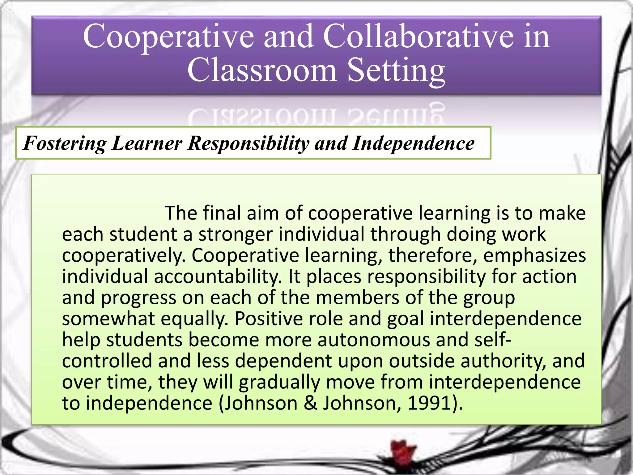 The final aim of cooperative learning is to make
each student a stronger individual through doing work
cooperatively. Cooperative learning, therefore, emphasizes
individual accountability. It places responsibility for action
and progress on each of the members of the group
somewhat equally. Positive role and goal interdependence
help students become more autonomous and self-
controlled and less dependent upon outside authority, and
over time, they will gradually move from interdependence
to independence (Johnson & Johnson, 1991).
Cooperative and Collaborative in
Classroom Setting
Fostering Learner Responsibility and Independence
 