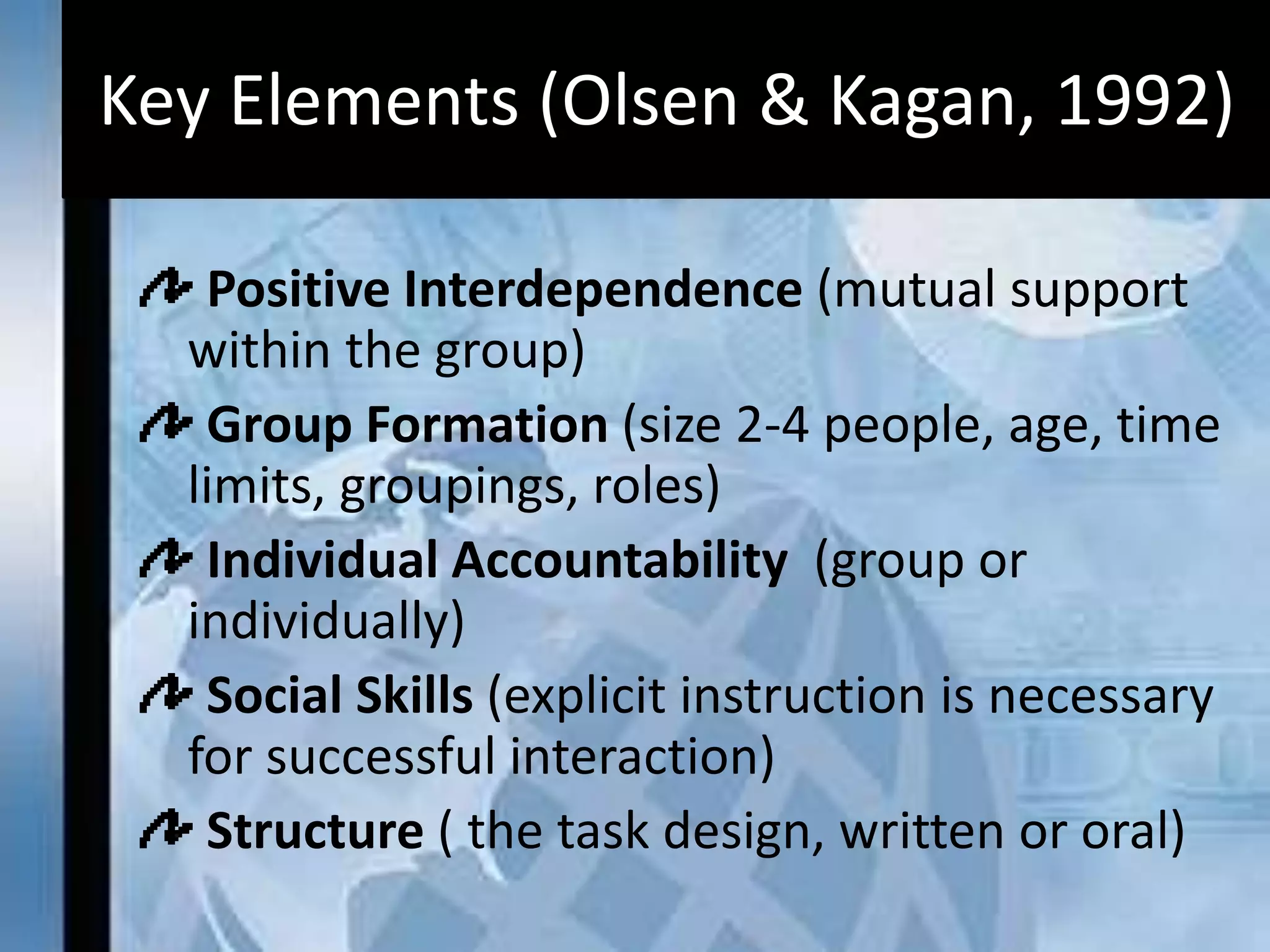 Key Elements (Olsen & Kagan, 1992)
Positive Interdependence (mutual support
within the group)
Group Formation (size 2-4 people, age, time
limits, groupings, roles)
Individual Accountability (group or
individually)
Social Skills (explicit instruction is necessary
for successful interaction)
Structure ( the task design, written or oral)
 