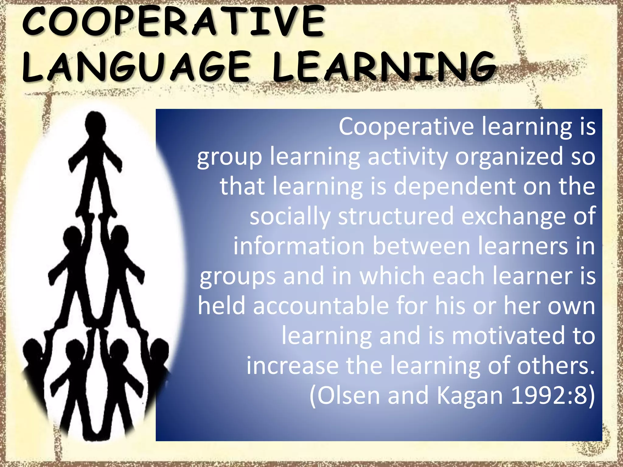 COOPERATIVE
LANGUAGE LEARNING
Cooperative learning is
group learning activity organized so
that learning is dependent on the
socially structured exchange of
information between learners in
groups and in which each learner is
held accountable for his or her own
learning and is motivated to
increase the learning of others.
(Olsen and Kagan 1992:8)
 
