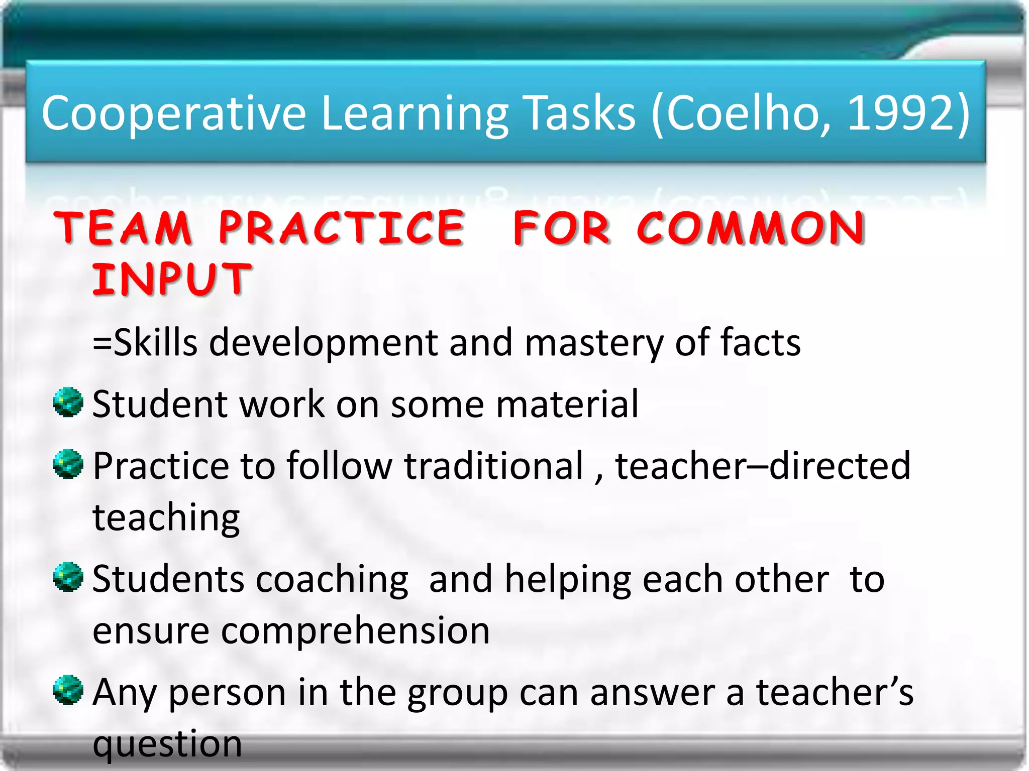 Cooperative Learning Tasks (Coelho, 1992)
TEAM PRACTICE FOR COMMON
INPUT
=Skills development and mastery of facts
Student work on some material
Practice to follow traditional , teacher–directed
teaching
Students coaching and helping each other to
ensure comprehension
Any person in the group can answer a teacher’s
question
 