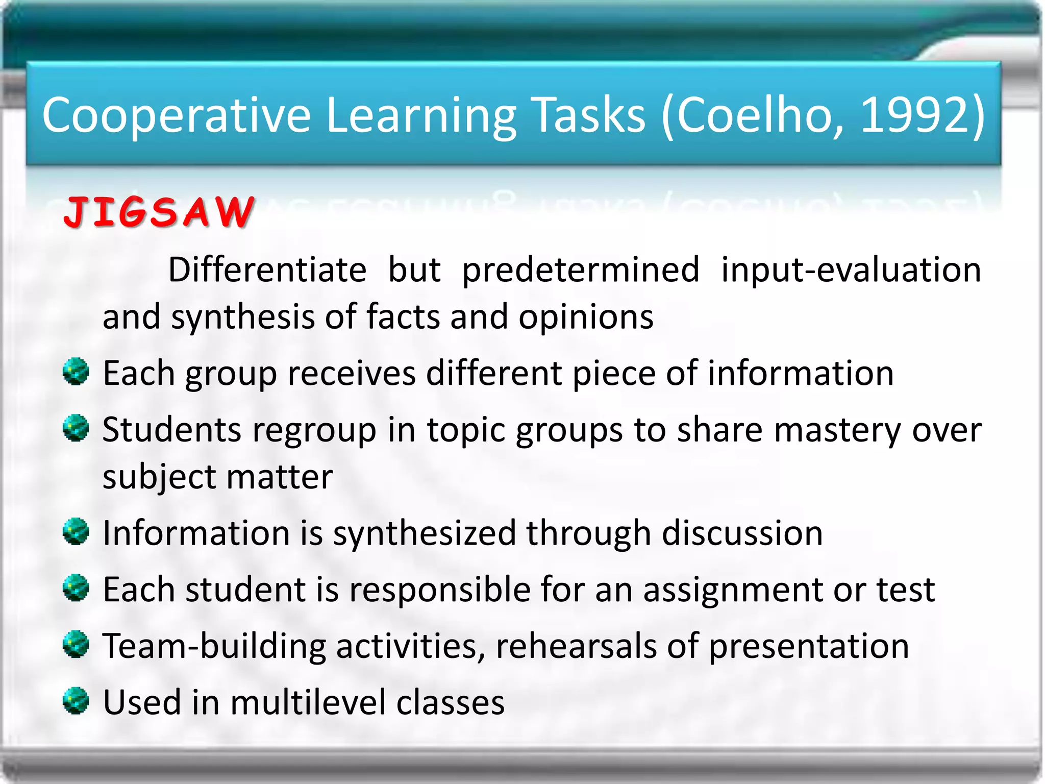 Cooperative Learning Tasks (Coelho, 1992)
JIGSAW
Differentiate but predetermined input-evaluation
and synthesis of facts and opinions
Each group receives different piece of information
Students regroup in topic groups to share mastery over
subject matter
Information is synthesized through discussion
Each student is responsible for an assignment or test
Team-building activities, rehearsals of presentation
Used in multilevel classes
Cooperative Learning Tasks (Coelho, 1992)
 