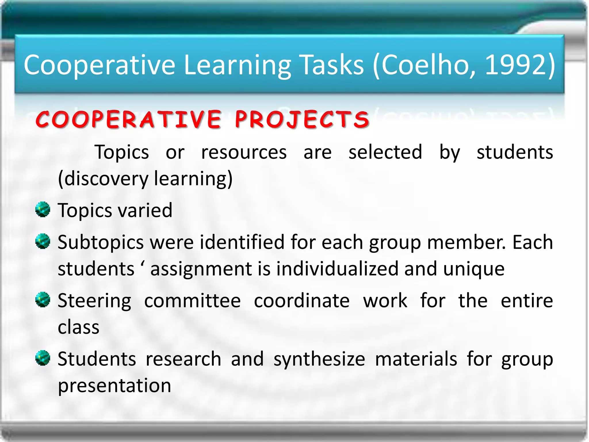 Cooperative Learning Tasks (Coelho, 1992)
COOPERATIVE PROJECTS
Topics or resources are selected by students
(discovery learning)
Topics varied
Subtopics were identified for each group member. Each
students ‘ assignment is individualized and unique
Steering committee coordinate work for the entire
class
Students research and synthesize materials for group
presentation
Cooperative Learning Tasks (Coelho, 1992)
 