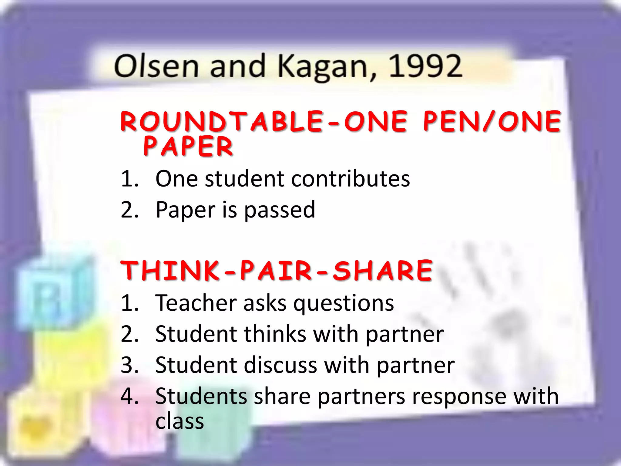ROUNDTABLE-ONE PEN/ONE
PAPER
1. One student contributes
2. Paper is passed
THINK-PAIR-SHARE
1. Teacher asks questions
2. Student thinks with partner
3. Student discuss with partner
4. Students share partners response with
class
 