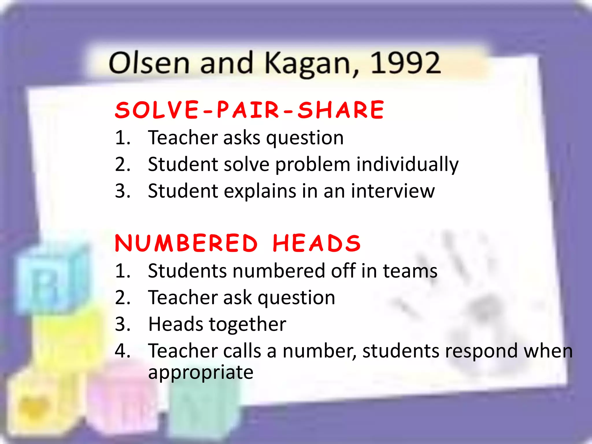 SOLVE-PAIR-SHARE
1. Teacher asks question
2. Student solve problem individually
3. Student explains in an interview
NUMBERED HEADS
1. Students numbered off in teams
2. Teacher ask question
3. Heads together
4. Teacher calls a number, students respond when
appropriate
 