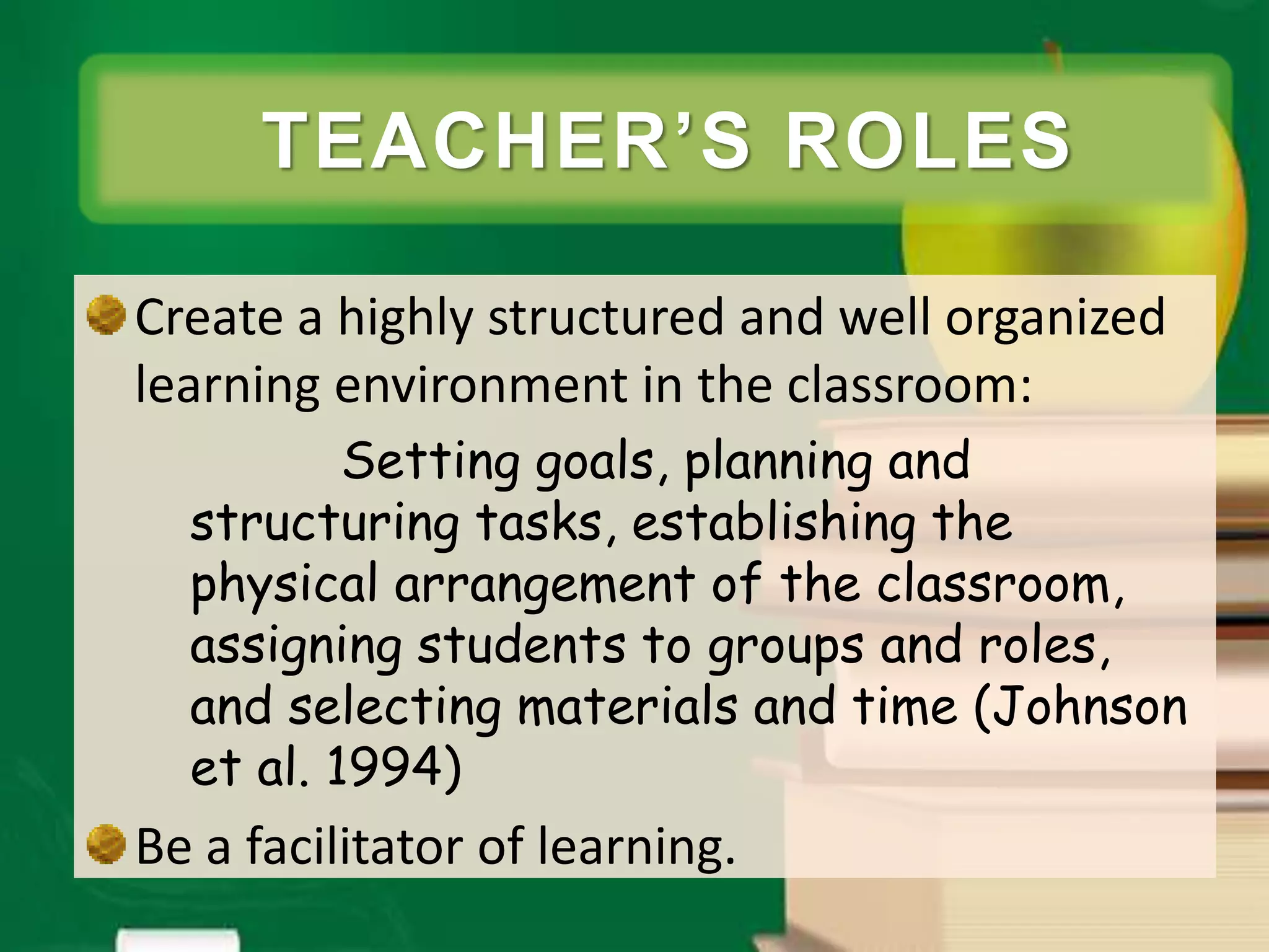 TEACHER ROLES
Create a highly structured and well organized
learning environment in the classroom:
Setting goals, planning and
structuring tasks, establishing the
physical arrangement of the classroom,
assigning students to groups and roles,
and selecting materials and time (Johnson
et al. 1994)
Be a facilitator of learning.
TEACHER’S ROLES
 