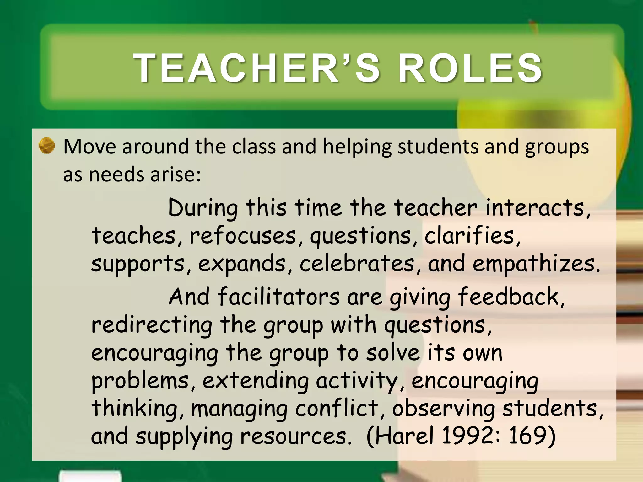 Move around the class and helping students and groups
as needs arise:
During this time the teacher interacts,
teaches, refocuses, questions, clarifies,
supports, expands, celebrates, and empathizes.
And facilitators are giving feedback,
redirecting the group with questions,
encouraging the group to solve its own
problems, extending activity, encouraging
thinking, managing conflict, observing students,
and supplying resources. (Harel 1992: 169)
TEACHER’S ROLES
 