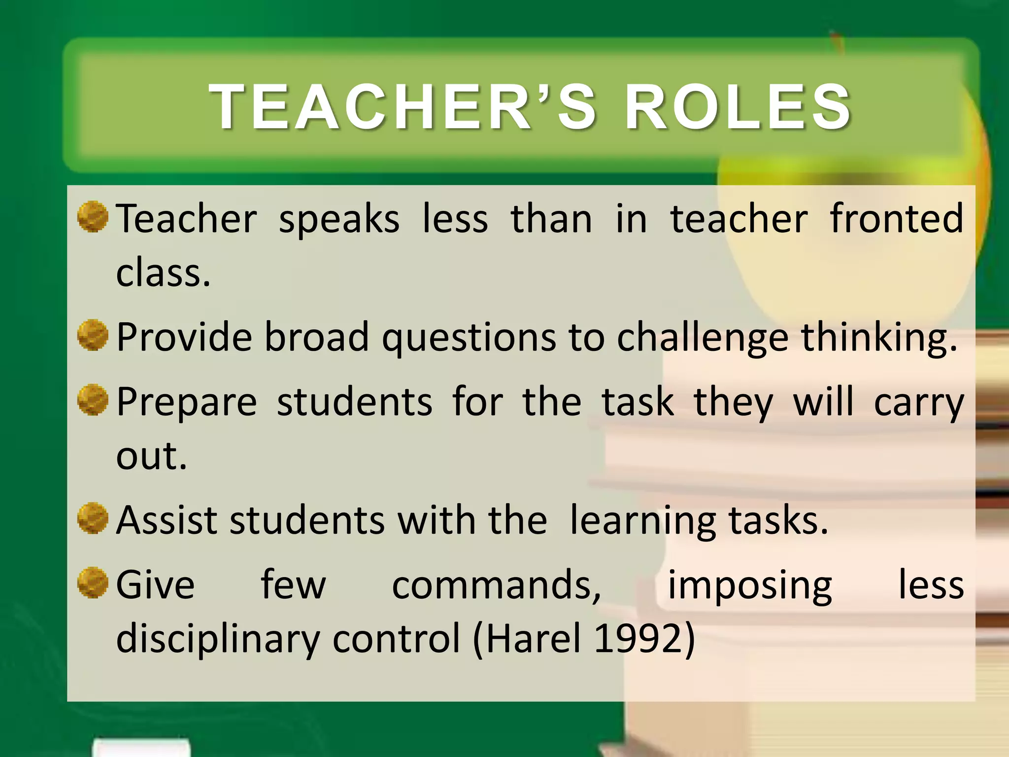 Teacher speaks less than in teacher fronted
class.
Provide broad questions to challenge thinking.
Prepare students for the task they will carry
out.
Assist students with the learning tasks.
Give few commands, imposing less
disciplinary control (Harel 1992)
TEACHER’S ROLES
 
