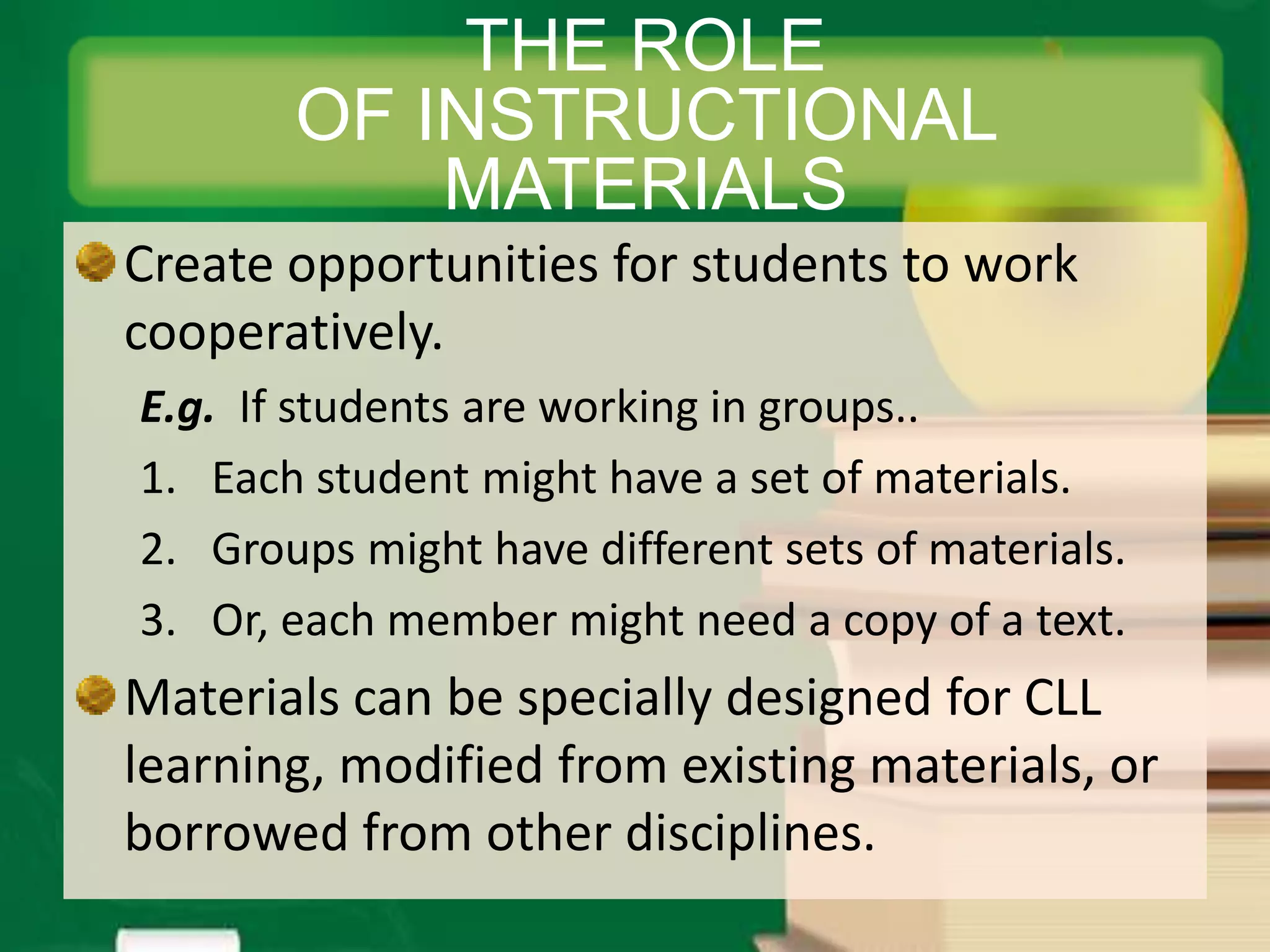 Create opportunities for students to work
cooperatively.
E.g. If students are working in groups..
1. Each student might have a set of materials.
2. Groups might have different sets of materials.
3. Or, each member might need a copy of a text.
Materials can be specially designed for CLL
learning, modified from existing materials, or
borrowed from other disciplines.
THE ROLE
OF INSTRUCTIONAL
MATERIALS
 