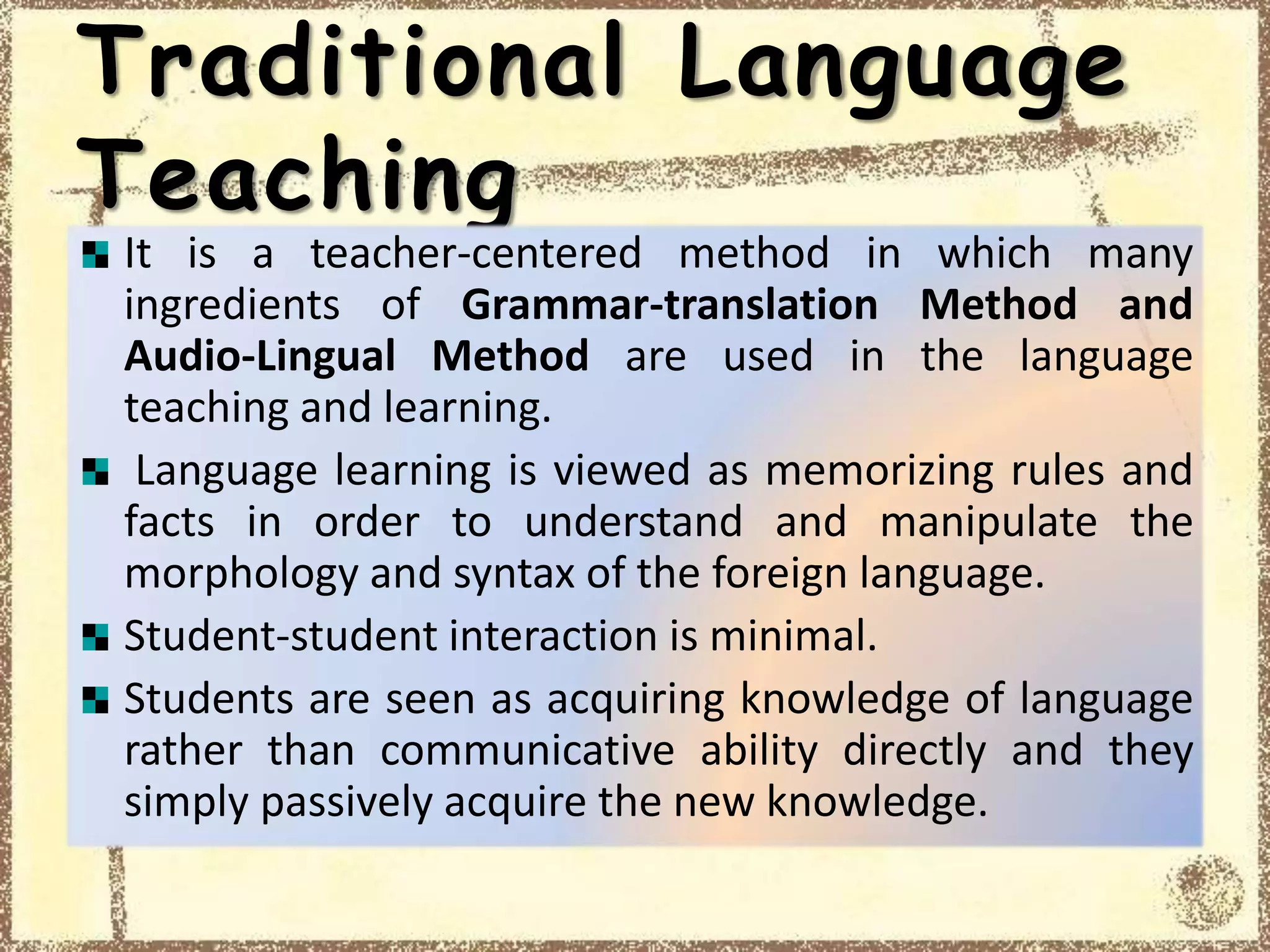 Traditional Language
Teaching
It is a teacher-centered method in which many
ingredients of Grammar-translation Method and
Audio-Lingual Method are used in the language
teaching and learning.
Language learning is viewed as memorizing rules and
facts in order to understand and manipulate the
morphology and syntax of the foreign language.
Student-student interaction is minimal.
Students are seen as acquiring knowledge of language
rather than communicative ability directly and they
simply passively acquire the new knowledge.
 
