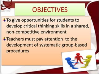 OBJECTIVES
To give opportunities for students to
develop critical thinking skills in a shared,
non-competitive environment
Teachers must pay attention to the
development of systematic group-based
procedures
 