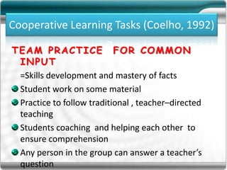Cooperative Learning Tasks (Coelho, 1992)
TEAM PRACTICE FOR COMMON
INPUT
=Skills development and mastery of facts
Student work on some material
Practice to follow traditional , teacher–directed
teaching
Students coaching and helping each other to
ensure comprehension
Any person in the group can answer a teacher’s
question
 