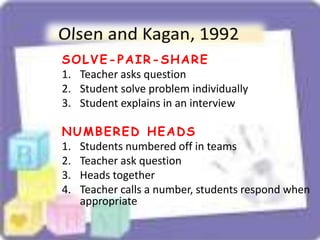 SOLVE-PAIR-SHARE
1. Teacher asks question
2. Student solve problem individually
3. Student explains in an interview
NUMBERED HEADS
1. Students numbered off in teams
2. Teacher ask question
3. Heads together
4. Teacher calls a number, students respond when
appropriate
 