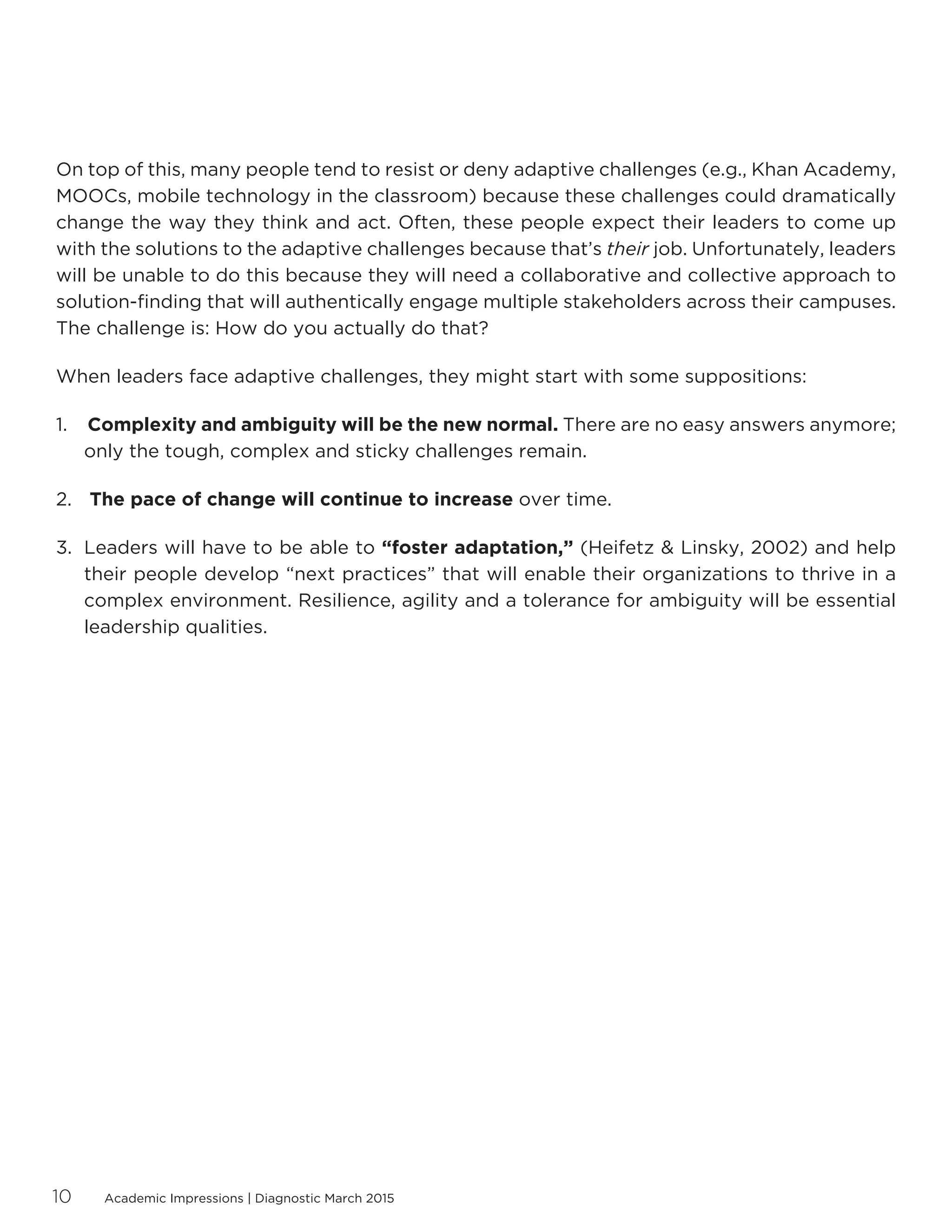 Academic Impressions | Diagnostic March 201510
On top of this, many people tend to resist or deny adaptive challenges (e.g., Khan Academy,
MOOCs, mobile technology in the classroom) because these challenges could dramatically
change the way they think and act. Often, these people expect their leaders to come up
with the solutions to the adaptive challenges because that’s their job. Unfortunately, leaders
will be unable to do this because they will need a collaborative and collective approach to
solution-finding that will authentically engage multiple stakeholders across their campuses.
The challenge is: How do you actually do that?
When leaders face adaptive challenges, they might start with some suppositions:
1.	 Complexity and ambiguity will be the new normal. There are no easy answers anymore;
only the tough, complex and sticky challenges remain.
2.	 The pace of change will continue to increase over time.
3.	 Leaders will have to be able to “foster adaptation,” (Heifetz  Linsky, 2002) and help
their people develop “next practices” that will enable their organizations to thrive in a
complex environment. Resilience, agility and a tolerance for ambiguity will be essential
leadership qualities.
 