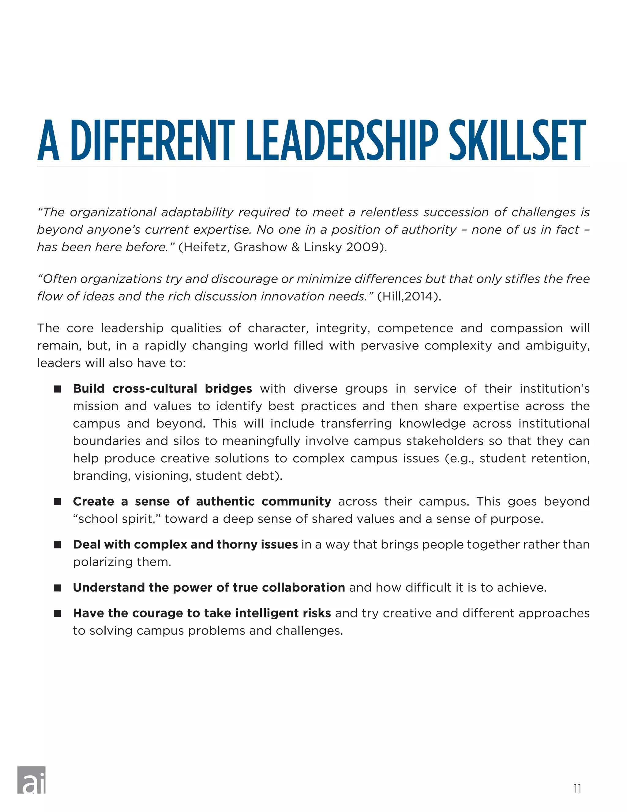 11
A DIFFERENT LEADERSHIP SKILLSET
“The organizational adaptability required to meet a relentless succession of challenges is
beyond anyone’s current expertise. No one in a position of authority – none of us in fact –
has been here before.” (Heifetz, Grashow  Linsky 2009).
“Often organizations try and discourage or minimize differences but that only stifles the free
flow of ideas and the rich discussion innovation needs.” (Hill,2014).
The core leadership qualities of character, integrity, competence and compassion will
remain, but, in a rapidly changing world filled with pervasive complexity and ambiguity,
leaders will also have to:
 Build cross-cultural bridges with diverse groups in service of their institution’s
mission and values to identify best practices and then share expertise across the
campus and beyond. This will include transferring knowledge across institutional
boundaries and silos to meaningfully involve campus stakeholders so that they can
help produce creative solutions to complex campus issues (e.g., student retention,
branding, visioning, student debt).
 Create a sense of authentic community across their campus. This goes beyond
“school spirit,” toward a deep sense of shared values and a sense of purpose.
 Deal with complex and thorny issues in a way that brings people together rather than
polarizing them.
 Understand the power of true collaboration and how difficult it is to achieve.
 Have the courage to take intelligent risks and try creative and different approaches
to solving campus problems and challenges.
 