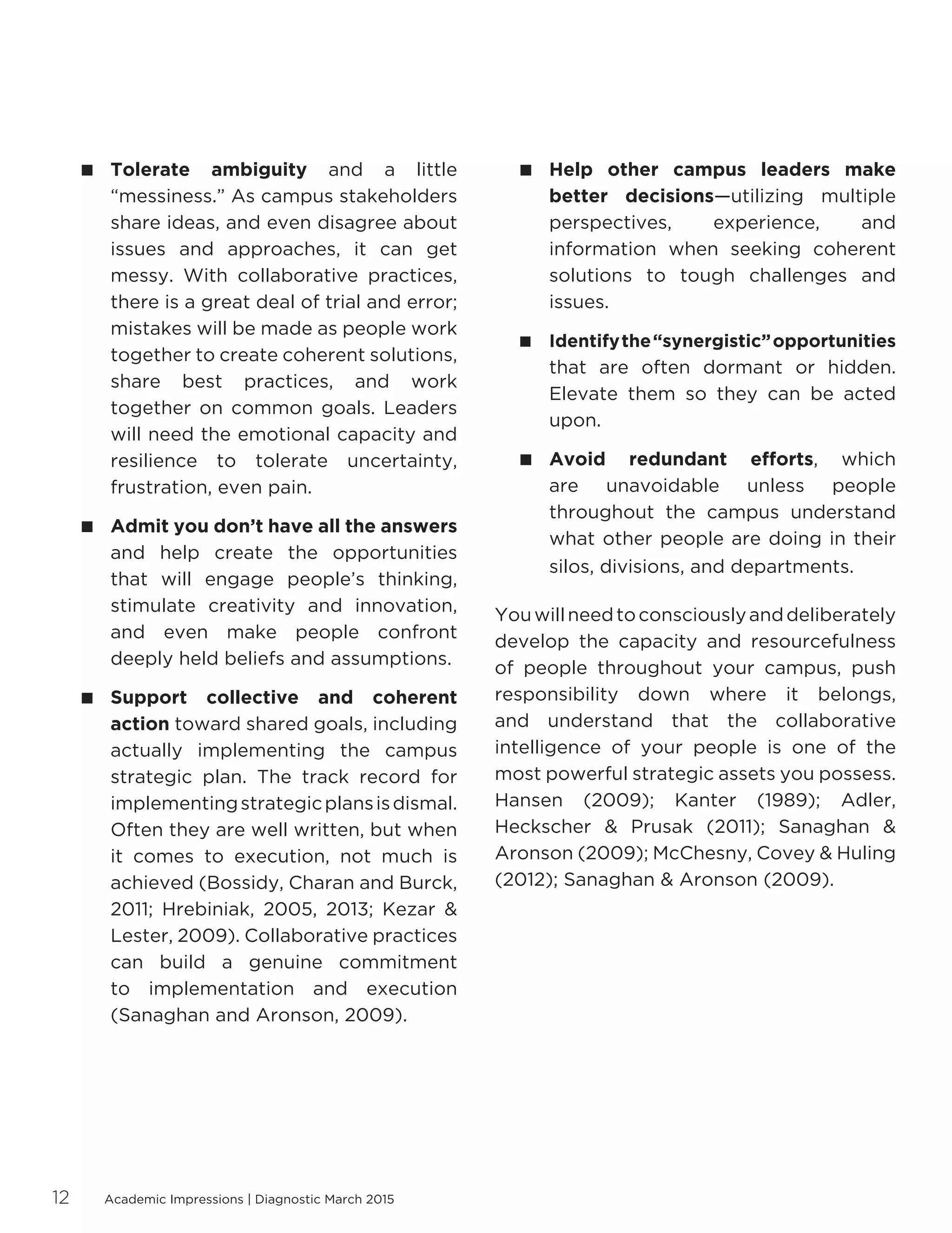 Academic Impressions | Diagnostic March 201512
 Tolerate ambiguity and a little
“messiness.” As campus stakeholders
share ideas, and even disagree about
issues and approaches, it can get
messy. With collaborative practices,
there is a great deal of trial and error;
mistakes will be made as people work
together to create coherent solutions,
share best practices, and work
together on common goals. Leaders
will need the emotional capacity and
resilience to tolerate uncertainty,
frustration, even pain.
 Admit you don’t have all the answers
and help create the opportunities
that will engage people’s thinking,
stimulate creativity and innovation,
and even make people confront
deeply held beliefs and assumptions.
 Support collective and coherent
action toward shared goals, including
actually implementing the campus
strategic plan. The track record for
implementingstrategicplansisdismal.
Often they are well written, but when
it comes to execution, not much is
achieved (Bossidy, Charan and Burck,
2011; Hrebiniak, 2005, 2013; Kezar 
Lester, 2009). Collaborative practices
can build a genuine commitment
to implementation and execution
(Sanaghan and Aronson, 2009).
 Help other campus leaders make
better decisions—utilizing multiple
perspectives, experience, and
information when seeking coherent
solutions to tough challenges and
issues.
 Identifythe“synergistic”opportunities
that are often dormant or hidden.
Elevate them so they can be acted
upon.
 Avoid redundant efforts, which
are unavoidable unless people
throughout the campus understand
what other people are doing in their
silos, divisions, and departments.
Youwillneedtoconsciouslyanddeliberately
develop the capacity and resourcefulness
of people throughout your campus, push
responsibility down where it belongs,
and understand that the collaborative
intelligence of your people is one of the
most powerful strategic assets you possess.
Hansen (2009); Kanter (1989); Adler,
Heckscher  Prusak (2011); Sanaghan 
Aronson (2009); McChesny, Covey  Huling
(2012); Sanaghan  Aronson (2009).
 