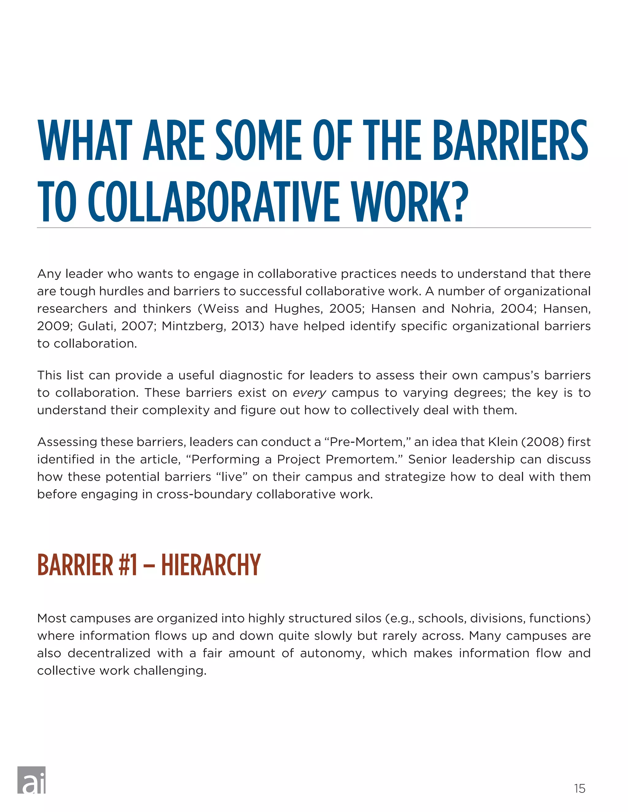 15
WHAT ARE SOME OF THE BARRIERS
TO COLLABORATIVE WORK?
Any leader who wants to engage in collaborative practices needs to understand that there
are tough hurdles and barriers to successful collaborative work. A number of organizational
researchers and thinkers (Weiss and Hughes, 2005; Hansen and Nohria, 2004; Hansen,
2009; Gulati, 2007; Mintzberg, 2013) have helped identify specific organizational barriers
to collaboration.
This list can provide a useful diagnostic for leaders to assess their own campus’s barriers
to collaboration. These barriers exist on every campus to varying degrees; the key is to
understand their complexity and figure out how to collectively deal with them.
Assessing these barriers, leaders can conduct a “Pre-Mortem,” an idea that Klein (2008) first
identified in the article, “Performing a Project Premortem.” Senior leadership can discuss
how these potential barriers “live” on their campus and strategize how to deal with them
before engaging in cross-boundary collaborative work.
BARRIER #1 – HIERARCHY
Most campuses are organized into highly structured silos (e.g., schools, divisions, functions)
where information flows up and down quite slowly but rarely across. Many campuses are
also decentralized with a fair amount of autonomy, which makes information flow and
collective work challenging.
 