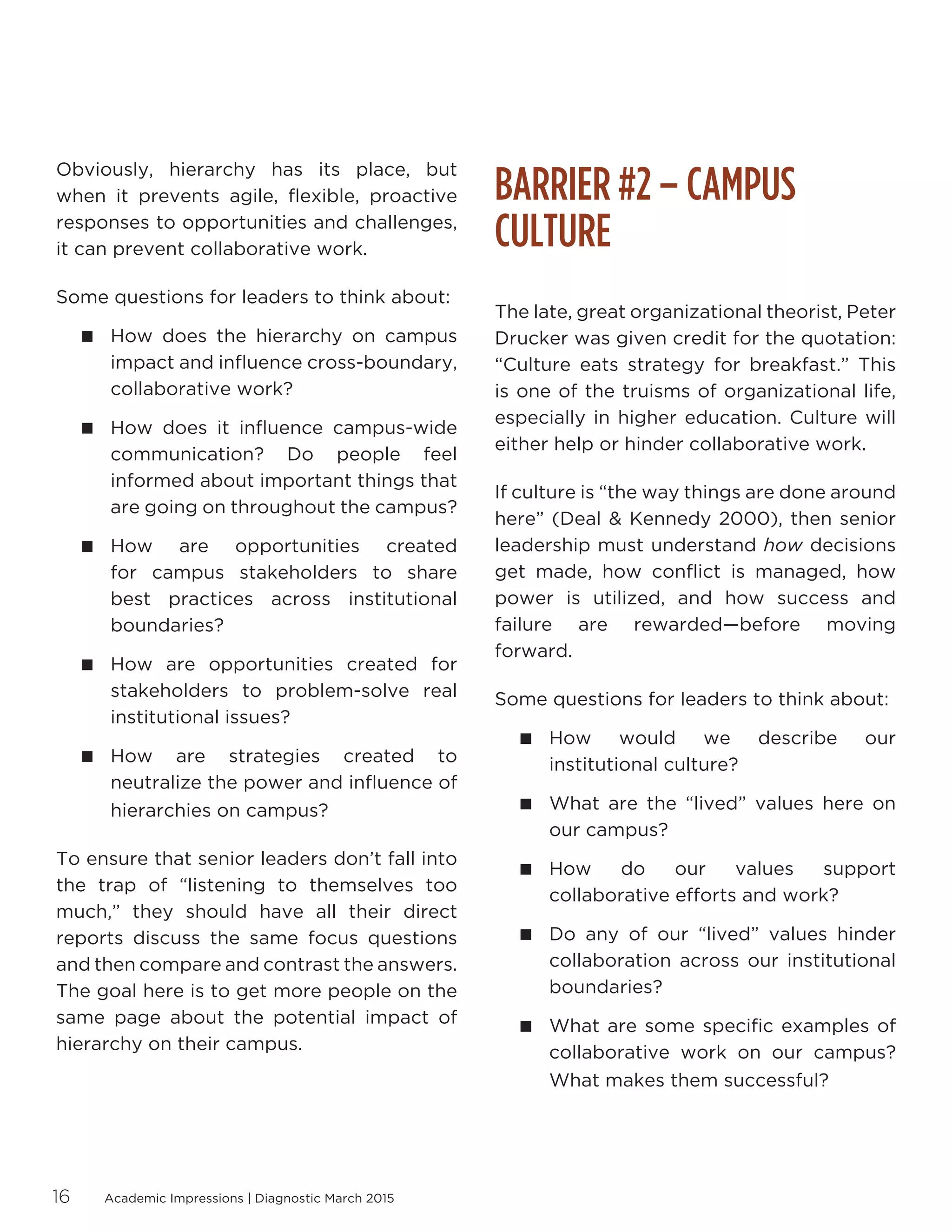Academic Impressions | Diagnostic March 201516
Obviously, hierarchy has its place, but
when it prevents agile, flexible, proactive
responses to opportunities and challenges,
it can prevent collaborative work.
Some questions for leaders to think about:
 How does the hierarchy on campus
impact and influence cross-boundary,
collaborative work?
 How does it influence campus-wide
communication? Do people feel
informed about important things that
are going on throughout the campus?
 How are opportunities created
for campus stakeholders to share
best practices across institutional
boundaries?
 How are opportunities created for
stakeholders to problem-solve real
institutional issues?
 How are strategies created to
neutralize the power and influence of
hierarchies on campus?
To ensure that senior leaders don’t fall into
the trap of “listening to themselves too
much,” they should have all their direct
reports discuss the same focus questions
and then compare and contrast the answers.
The goal here is to get more people on the
same page about the potential impact of
hierarchy on their campus.
BARRIER #2 – CAMPUS
CULTURE
The late, great organizational theorist, Peter
Drucker was given credit for the quotation:
“Culture eats strategy for breakfast.” This
is one of the truisms of organizational life,
especially in higher education. Culture will
either help or hinder collaborative work.
If culture is “the way things are done around
here” (Deal  Kennedy 2000), then senior
leadership must understand how decisions
get made, how conflict is managed, how
power is utilized, and how success and
failure are rewarded—before moving
forward.
Some questions for leaders to think about:
 How would we describe our
institutional culture?
 What are the “lived” values here on
our campus?
 How do our values support
collaborative efforts and work?
 Do any of our “lived” values hinder
collaboration across our institutional
boundaries?
 What are some specific examples of
collaborative work on our campus?
What makes them successful?
 