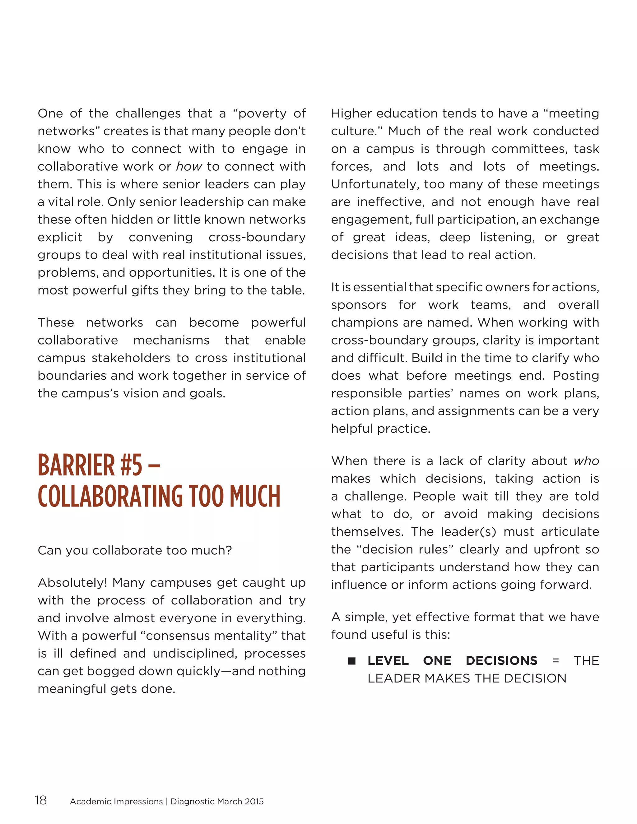 Academic Impressions | Diagnostic March 201518
One of the challenges that a “poverty of
networks” creates is that many people don’t
know who to connect with to engage in
collaborative work or how to connect with
them. This is where senior leaders can play
a vital role. Only senior leadership can make
these often hidden or little known networks
explicit by convening cross-boundary
groups to deal with real institutional issues,
problems, and opportunities. It is one of the
most powerful gifts they bring to the table.
These networks can become powerful
collaborative mechanisms that enable
campus stakeholders to cross institutional
boundaries and work together in service of
the campus’s vision and goals.
BARRIER #5 –
COLLABORATING TOO MUCH
Can you collaborate too much?
Absolutely! Many campuses get caught up
with the process of collaboration and try
and involve almost everyone in everything.
With a powerful “consensus mentality” that
is ill defined and undisciplined, processes
can get bogged down quickly—and nothing
meaningful gets done.
Higher education tends to have a “meeting
culture.” Much of the real work conducted
on a campus is through committees, task
forces, and lots and lots of meetings.
Unfortunately, too many of these meetings
are ineffective, and not enough have real
engagement, full participation, an exchange
of great ideas, deep listening, or great
decisions that lead to real action.
It is essential that specific owners for actions,
sponsors for work teams, and overall
champions are named. When working with
cross-boundary groups, clarity is important
and difficult. Build in the time to clarify who
does what before meetings end. Posting
responsible parties’ names on work plans,
action plans, and assignments can be a very
helpful practice.
When there is a lack of clarity about who
makes which decisions, taking action is
a challenge. People wait till they are told
what to do, or avoid making decisions
themselves. The leader(s) must articulate
the “decision rules” clearly and upfront so
that participants understand how they can
influence or inform actions going forward.
A simple, yet effective format that we have
found useful is this:
 LEVEL ONE DECISIONS = THE
LEADER MAKES THE DECISION
 