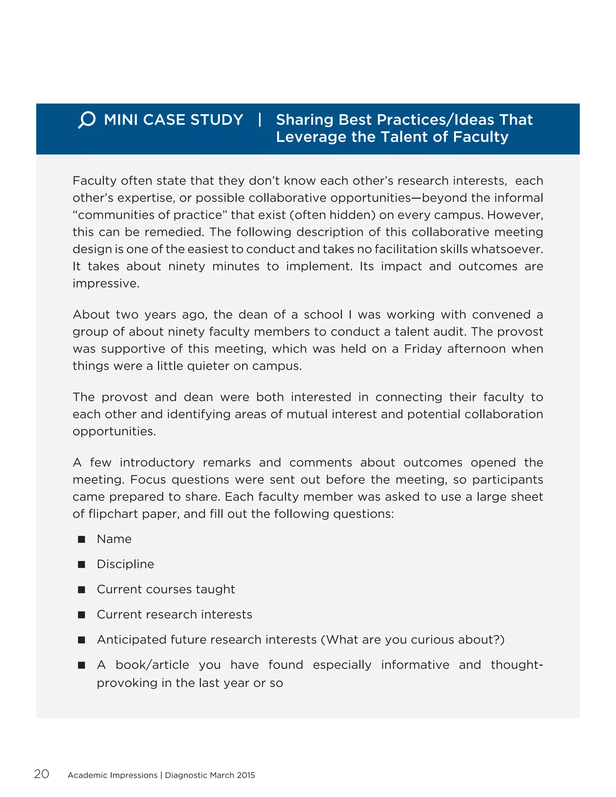 Academic Impressions | Diagnostic March 201520
Faculty often state that they don’t know each other’s research interests, each
other’s expertise, or possible collaborative opportunities—beyond the informal
“communities of practice” that exist (often hidden) on every campus. However,
this can be remedied. The following description of this collaborative meeting
design is one of the easiest to conduct and takes no facilitation skills whatsoever.
It takes about ninety minutes to implement. Its impact and outcomes are
impressive.
About two years ago, the dean of a school I was working with convened a
group of about ninety faculty members to conduct a talent audit. The provost
was supportive of this meeting, which was held on a Friday afternoon when
things were a little quieter on campus.
The provost and dean were both interested in connecting their faculty to
each other and identifying areas of mutual interest and potential collaboration
opportunities.
A few introductory remarks and comments about outcomes opened the
meeting. Focus questions were sent out before the meeting, so participants
came prepared to share. Each faculty member was asked to use a large sheet
of flipchart paper, and fill out the following questions:
 Name
 Discipline
 Current courses taught
 Current research interests
 Anticipated future research interests (What are you curious about?)
 A book/article you have found especially informative and thought-
provoking in the last year or so
MINI CASE STUDY | Sharing Best Practices/Ideas That 		
				 Leverage the Talent of Faculty
 