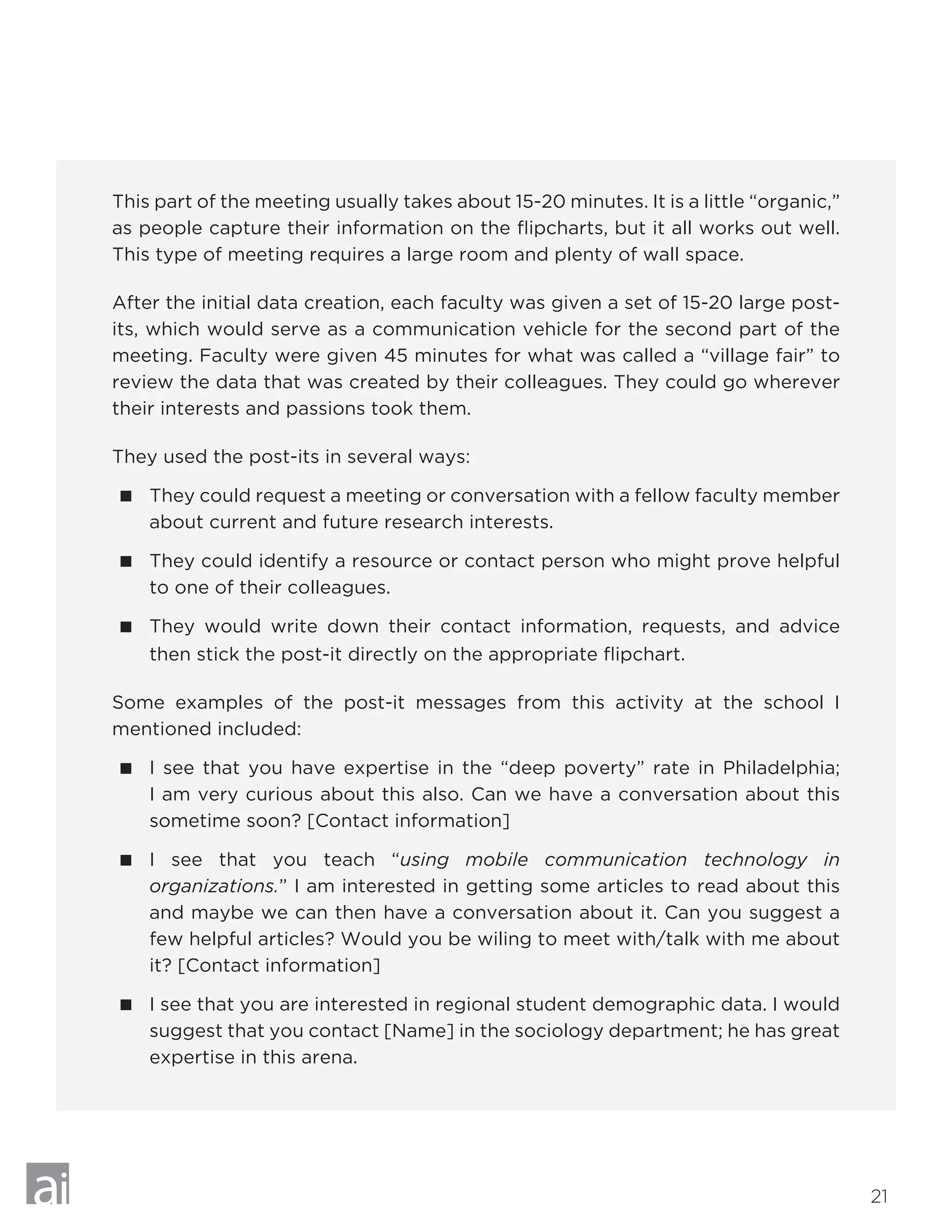 21
This part of the meeting usually takes about 15-20 minutes. It is a little “organic,”
as people capture their information on the flipcharts, but it all works out well.
This type of meeting requires a large room and plenty of wall space.
After the initial data creation, each faculty was given a set of 15-20 large post-
its, which would serve as a communication vehicle for the second part of the
meeting. Faculty were given 45 minutes for what was called a “village fair” to
review the data that was created by their colleagues. They could go wherever
their interests and passions took them.
They used the post-its in several ways:
 They could request a meeting or conversation with a fellow faculty member
about current and future research interests.
 They could identify a resource or contact person who might prove helpful
to one of their colleagues.
 They would write down their contact information, requests, and advice
then stick the post-it directly on the appropriate flipchart.
Some examples of the post-it messages from this activity at the school I
mentioned included:
 I see that you have expertise in the “deep poverty” rate in Philadelphia;
I am very curious about this also. Can we have a conversation about this
sometime soon? [Contact information]
 I see that you teach “using mobile communication technology in
organizations.” I am interested in getting some articles to read about this
and maybe we can then have a conversation about it. Can you suggest a
few helpful articles? Would you be wiling to meet with/talk with me about
it? [Contact information]
 I see that you are interested in regional student demographic data. I would
suggest that you contact [Name] in the sociology department; he has great
expertise in this arena.
 