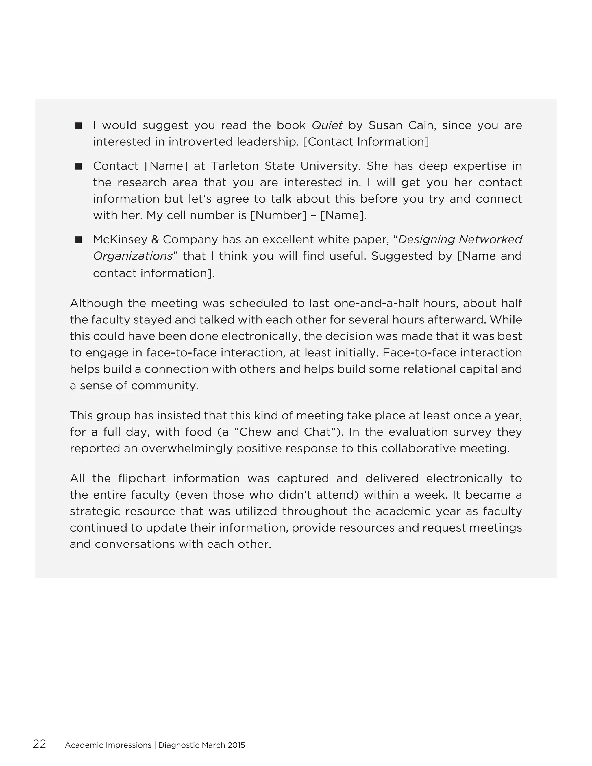 Academic Impressions | Diagnostic March 201522
 I would suggest you read the book Quiet by Susan Cain, since you are
interested in introverted leadership. [Contact Information]
 Contact [Name] at Tarleton State University. She has deep expertise in
the research area that you are interested in. I will get you her contact
information but let’s agree to talk about this before you try and connect
with her. My cell number is [Number] – [Name].
 McKinsey  Company has an excellent white paper, “Designing Networked
Organizations” that I think you will find useful. Suggested by [Name and
contact information].
Although the meeting was scheduled to last one-and-a-half hours, about half
the faculty stayed and talked with each other for several hours afterward. While
this could have been done electronically, the decision was made that it was best
to engage in face-to-face interaction, at least initially. Face-to-face interaction
helps build a connection with others and helps build some relational capital and
a sense of community.
This group has insisted that this kind of meeting take place at least once a year,
for a full day, with food (a “Chew and Chat”). In the evaluation survey they
reported an overwhelmingly positive response to this collaborative meeting.
All the flipchart information was captured and delivered electronically to
the entire faculty (even those who didn’t attend) within a week. It became a
strategic resource that was utilized throughout the academic year as faculty
continued to update their information, provide resources and request meetings
and conversations with each other.
 