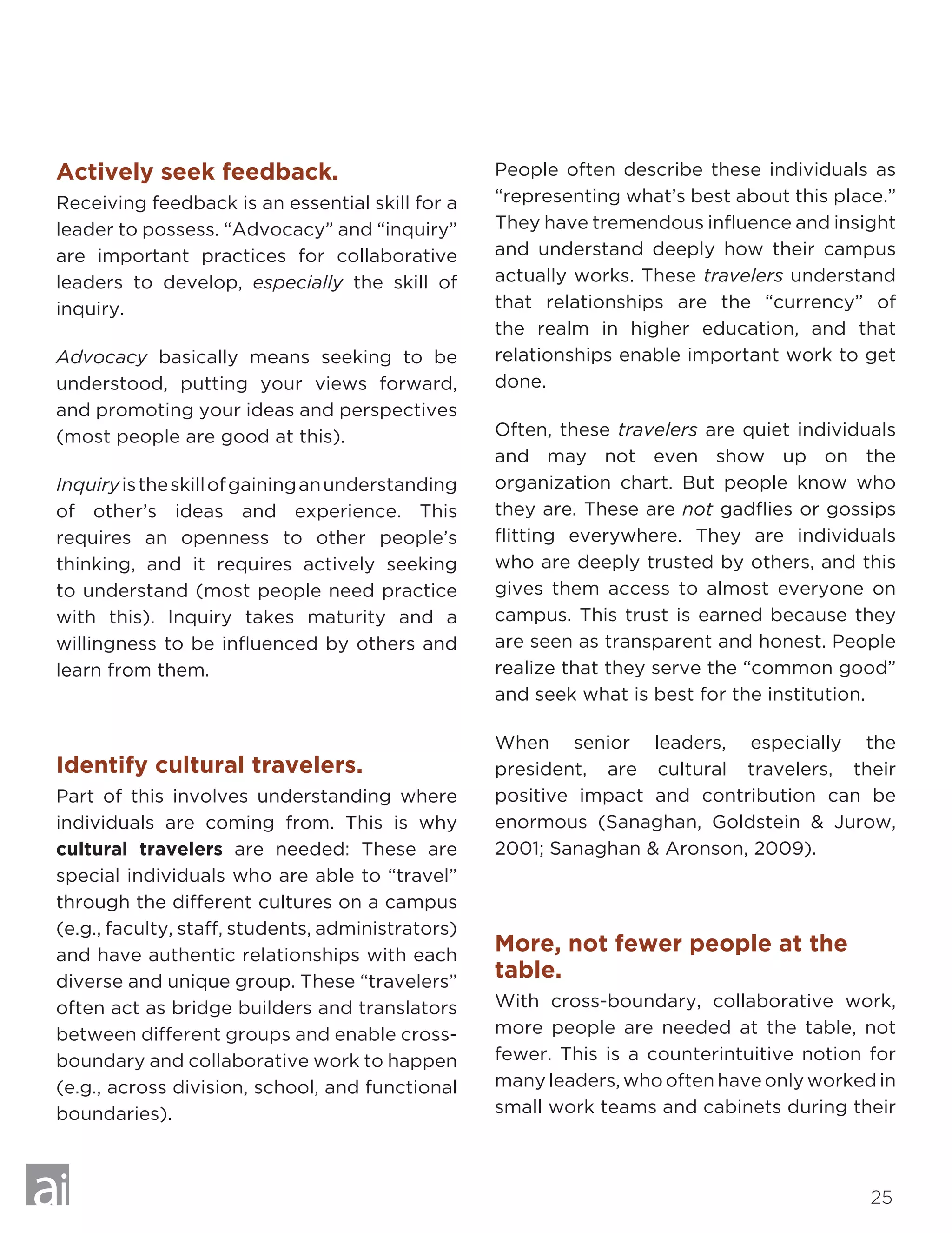 25
Actively seek feedback.
Receiving feedback is an essential skill for a
leader to possess. “Advocacy” and “inquiry”
are important practices for collaborative
leaders to develop, especially the skill of
inquiry.
Advocacy basically means seeking to be
understood, putting your views forward,
and promoting your ideas and perspectives
(most people are good at this).
Inquiryistheskillofgaininganunderstanding
of other’s ideas and experience. This
requires an openness to other people’s
thinking, and it requires actively seeking
to understand (most people need practice
with this). Inquiry takes maturity and a
willingness to be influenced by others and
learn from them.
Identify cultural travelers.
Part of this involves understanding where
individuals are coming from. This is why
cultural travelers are needed: These are
special individuals who are able to “travel”
through the different cultures on a campus
(e.g., faculty, staff, students, administrators)
and have authentic relationships with each
diverse and unique group. These “travelers”
often act as bridge builders and translators
between different groups and enable cross-
boundary and collaborative work to happen
(e.g., across division, school, and functional
boundaries).
People often describe these individuals as
“representing what’s best about this place.”
They have tremendous influence and insight
and understand deeply how their campus
actually works. These travelers understand
that relationships are the “currency” of
the realm in higher education, and that
relationships enable important work to get
done.
Often, these travelers are quiet individuals
and may not even show up on the
organization chart. But people know who
they are. These are not gadflies or gossips
flitting everywhere. They are individuals
who are deeply trusted by others, and this
gives them access to almost everyone on
campus. This trust is earned because they
are seen as transparent and honest. People
realize that they serve the “common good”
and seek what is best for the institution.
When senior leaders, especially the
president, are cultural travelers, their
positive impact and contribution can be
enormous (Sanaghan, Goldstein  Jurow,
2001; Sanaghan  Aronson, 2009).
More, not fewer people at the
table.
With cross-boundary, collaborative work,
more people are needed at the table, not
fewer. This is a counterintuitive notion for
many leaders, who often have only worked in
small work teams and cabinets during their
 