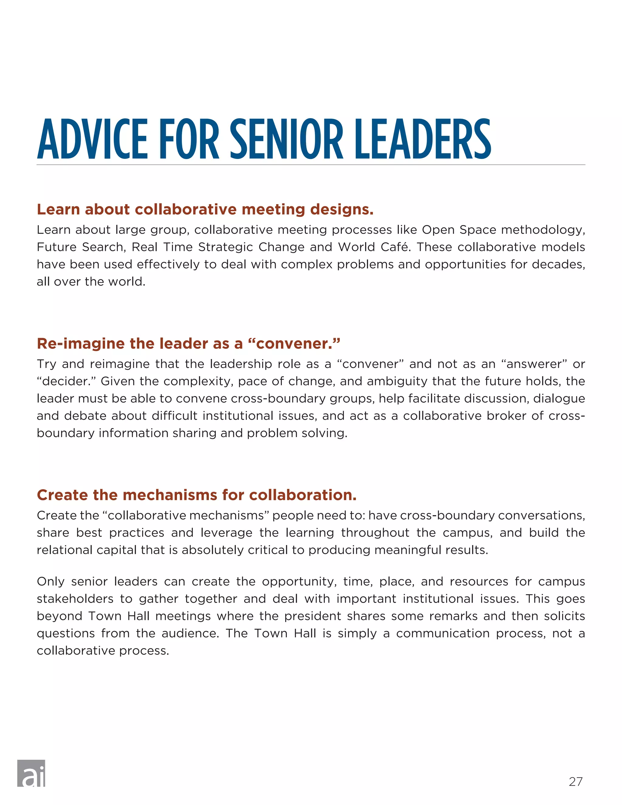 27
ADVICE FOR SENIOR LEADERS
Learn about collaborative meeting designs.
Learn about large group, collaborative meeting processes like Open Space methodology,
Future Search, Real Time Strategic Change and World Café. These collaborative models
have been used effectively to deal with complex problems and opportunities for decades,
all over the world.
Re-imagine the leader as a “convener.”
Try and reimagine that the leadership role as a “convener” and not as an “answerer” or
“decider.” Given the complexity, pace of change, and ambiguity that the future holds, the
leader must be able to convene cross-boundary groups, help facilitate discussion, dialogue
and debate about difficult institutional issues, and act as a collaborative broker of cross-
boundary information sharing and problem solving.
Create the mechanisms for collaboration.
Create the “collaborative mechanisms” people need to: have cross-boundary conversations,
share best practices and leverage the learning throughout the campus, and build the
relational capital that is absolutely critical to producing meaningful results.
Only senior leaders can create the opportunity, time, place, and resources for campus
stakeholders to gather together and deal with important institutional issues. This goes
beyond Town Hall meetings where the president shares some remarks and then solicits
questions from the audience. The Town Hall is simply a communication process, not a
collaborative process.
 
