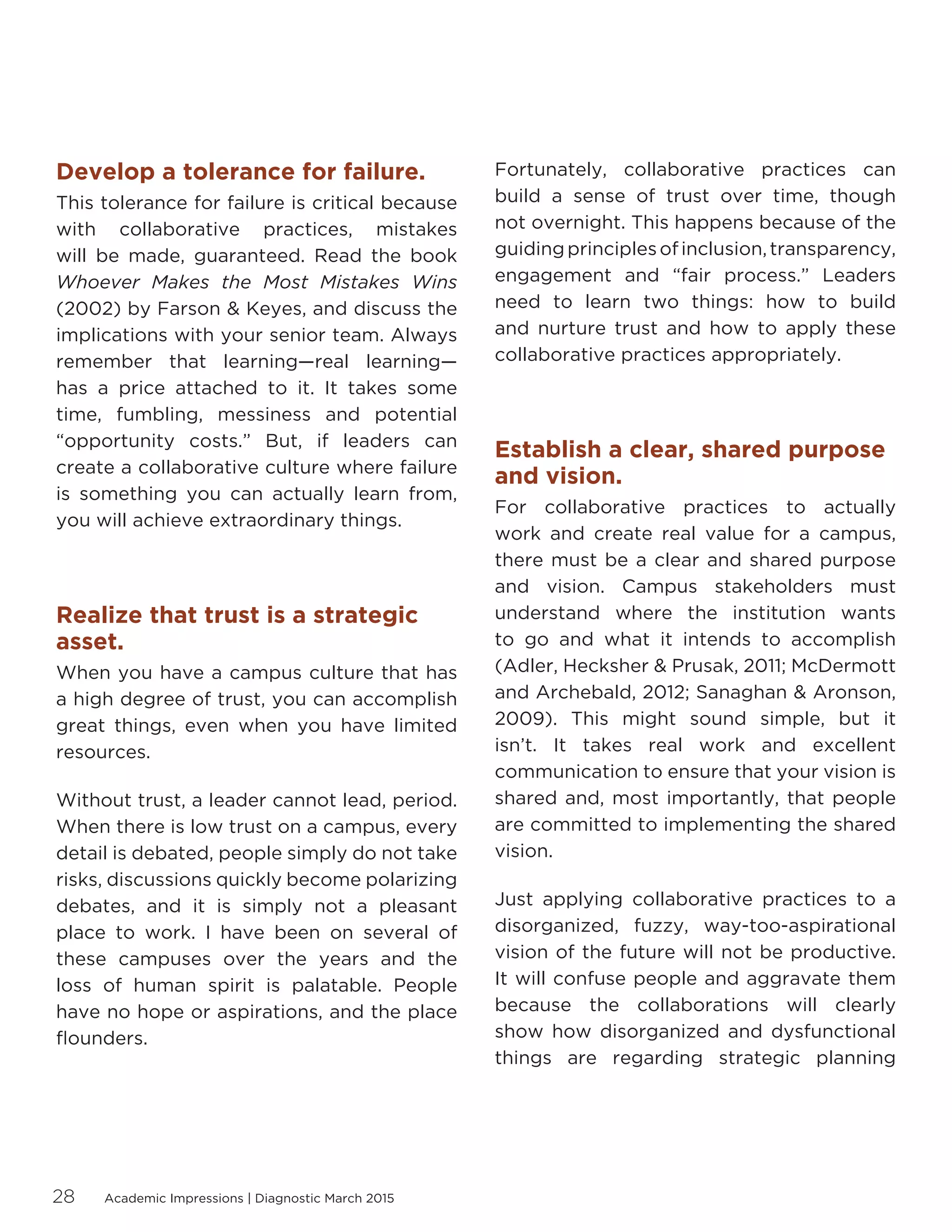 Academic Impressions | Diagnostic March 201528
Develop a tolerance for failure.
This tolerance for failure is critical because
with collaborative practices, mistakes
will be made, guaranteed. Read the book
Whoever Makes the Most Mistakes Wins
(2002) by Farson  Keyes, and discuss the
implications with your senior team. Always
remember that learning—real learning—
has a price attached to it. It takes some
time, fumbling, messiness and potential
“opportunity costs.” But, if leaders can
create a collaborative culture where failure
is something you can actually learn from,
you will achieve extraordinary things.
Realize that trust is a strategic
asset.
When you have a campus culture that has
a high degree of trust, you can accomplish
great things, even when you have limited
resources.
Without trust, a leader cannot lead, period.
When there is low trust on a campus, every
detail is debated, people simply do not take
risks, discussions quickly become polarizing
debates, and it is simply not a pleasant
place to work. I have been on several of
these campuses over the years and the
loss of human spirit is palatable. People
have no hope or aspirations, and the place
flounders.
Fortunately, collaborative practices can
build a sense of trust over time, though
not overnight. This happens because of the
guidingprinciplesofinclusion,transparency,
engagement and “fair process.” Leaders
need to learn two things: how to build
and nurture trust and how to apply these
collaborative practices appropriately.
Establish a clear, shared purpose
and vision.
For collaborative practices to actually
work and create real value for a campus,
there must be a clear and shared purpose
and vision. Campus stakeholders must
understand where the institution wants
to go and what it intends to accomplish
(Adler, Hecksher  Prusak, 2011; McDermott
and Archebald, 2012; Sanaghan  Aronson,
2009). This might sound simple, but it
isn’t. It takes real work and excellent
communication to ensure that your vision is
shared and, most importantly, that people
are committed to implementing the shared
vision.
Just applying collaborative practices to a
disorganized, fuzzy, way-too-aspirational
vision of the future will not be productive.
It will confuse people and aggravate them
because the collaborations will clearly
show how disorganized and dysfunctional
things are regarding strategic planning
 