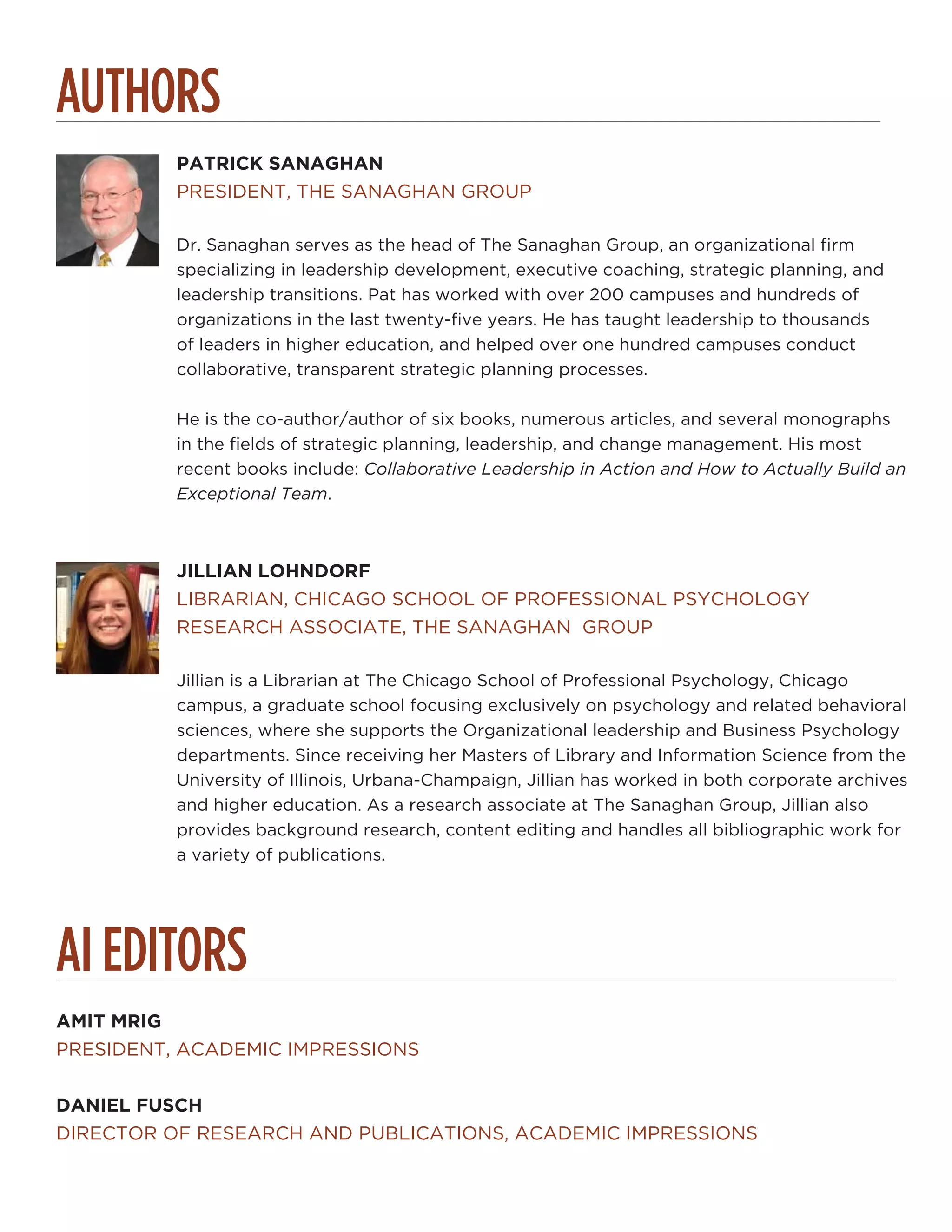 AUTHORS
PATRICK SANAGHAN
PRESIDENT, THE SANAGHAN GROUP
Dr. Sanaghan serves as the head of The Sanaghan Group, an organizational firm
specializing in leadership development, executive coaching, strategic planning, and
leadership transitions. Pat has worked with over 200 campuses and hundreds of
organizations in the last twenty-five years. He has taught leadership to thousands
of leaders in higher education, and helped over one hundred campuses conduct
collaborative, transparent strategic planning processes.
He is the co-author/author of six books, numerous articles, and several monographs
in the fields of strategic planning, leadership, and change management. His most
recent books include: Collaborative Leadership in Action and How to Actually Build an
Exceptional Team.
JILLIAN LOHNDORF
LIBRARIAN, CHICAGO SCHOOL OF PROFESSIONAL PSYCHOLOGY
RESEARCH ASSOCIATE, THE SANAGHAN GROUP
Jillian is a Librarian at The Chicago School of Professional Psychology, Chicago
campus, a graduate school focusing exclusively on psychology and related behavioral
sciences, where she supports the Organizational leadership and Business Psychology
departments. Since receiving her Masters of Library and Information Science from the
University of Illinois, Urbana-Champaign, Jillian has worked in both corporate archives
and higher education. As a research associate at The Sanaghan Group, Jillian also
provides background research, content editing and handles all bibliographic work for
a variety of publications.
AI EDITORS
AMIT MRIG
PRESIDENT, ACADEMIC IMPRESSIONS
DANIEL FUSCH
DIRECTOR OF RESEARCH AND PUBLICATIONS, ACADEMIC IMPRESSIONS
 