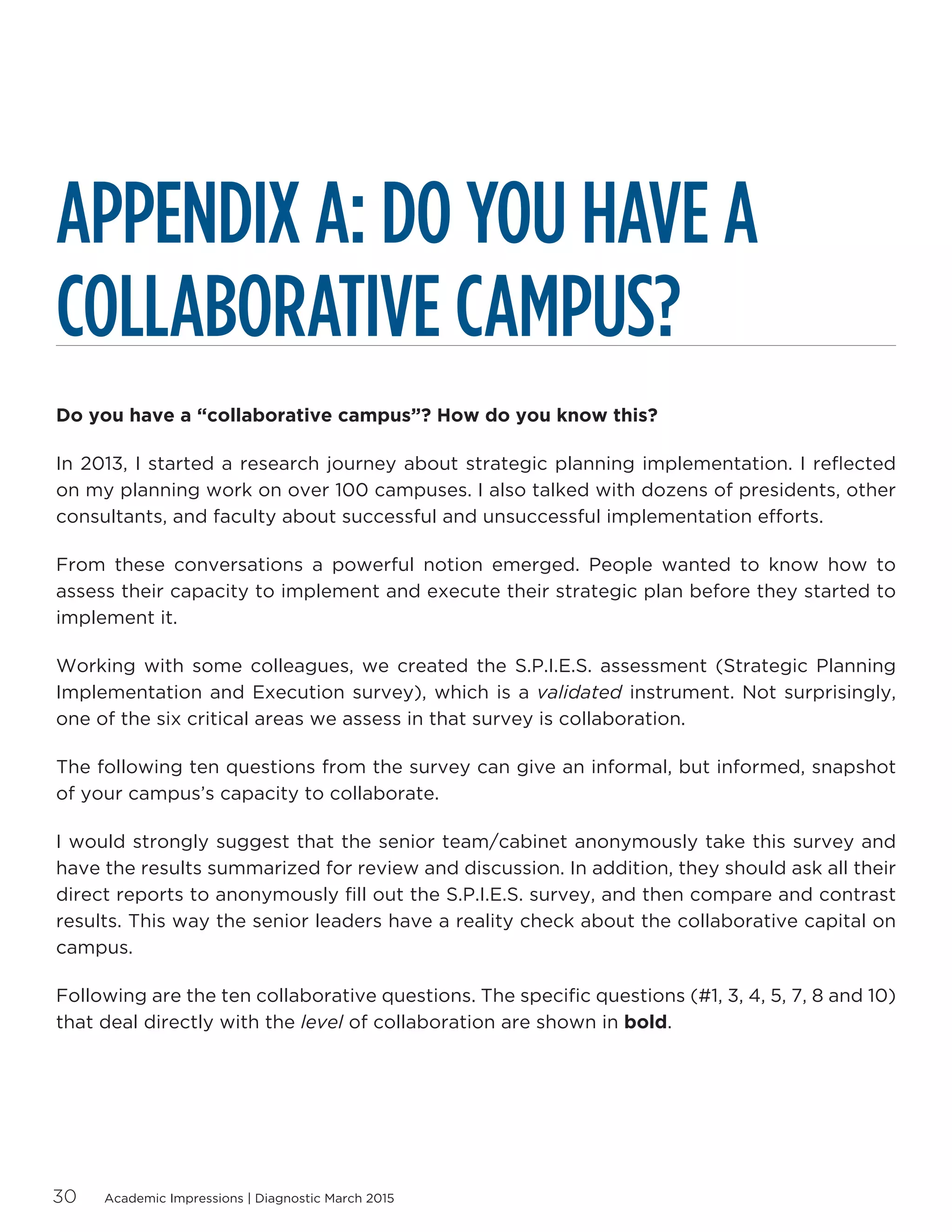 Academic Impressions | Diagnostic March 201530
APPENDIX A: DO YOU HAVE A
COLLABORATIVE CAMPUS?
Do you have a “collaborative campus”? How do you know this?
In 2013, I started a research journey about strategic planning implementation. I reflected
on my planning work on over 100 campuses. I also talked with dozens of presidents, other
consultants, and faculty about successful and unsuccessful implementation efforts.
From these conversations a powerful notion emerged. People wanted to know how to
assess their capacity to implement and execute their strategic plan before they started to
implement it.
Working with some colleagues, we created the S.P.I.E.S. assessment (Strategic Planning
Implementation and Execution survey), which is a validated instrument. Not surprisingly,
one of the six critical areas we assess in that survey is collaboration.
The following ten questions from the survey can give an informal, but informed, snapshot
of your campus’s capacity to collaborate.
I would strongly suggest that the senior team/cabinet anonymously take this survey and
have the results summarized for review and discussion. In addition, they should ask all their
direct reports to anonymously fill out the S.P.I.E.S. survey, and then compare and contrast
results. This way the senior leaders have a reality check about the collaborative capital on
campus.
Following are the ten collaborative questions. The specific questions (#1, 3, 4, 5, 7, 8 and 10)
that deal directly with the level of collaboration are shown in bold.
 
