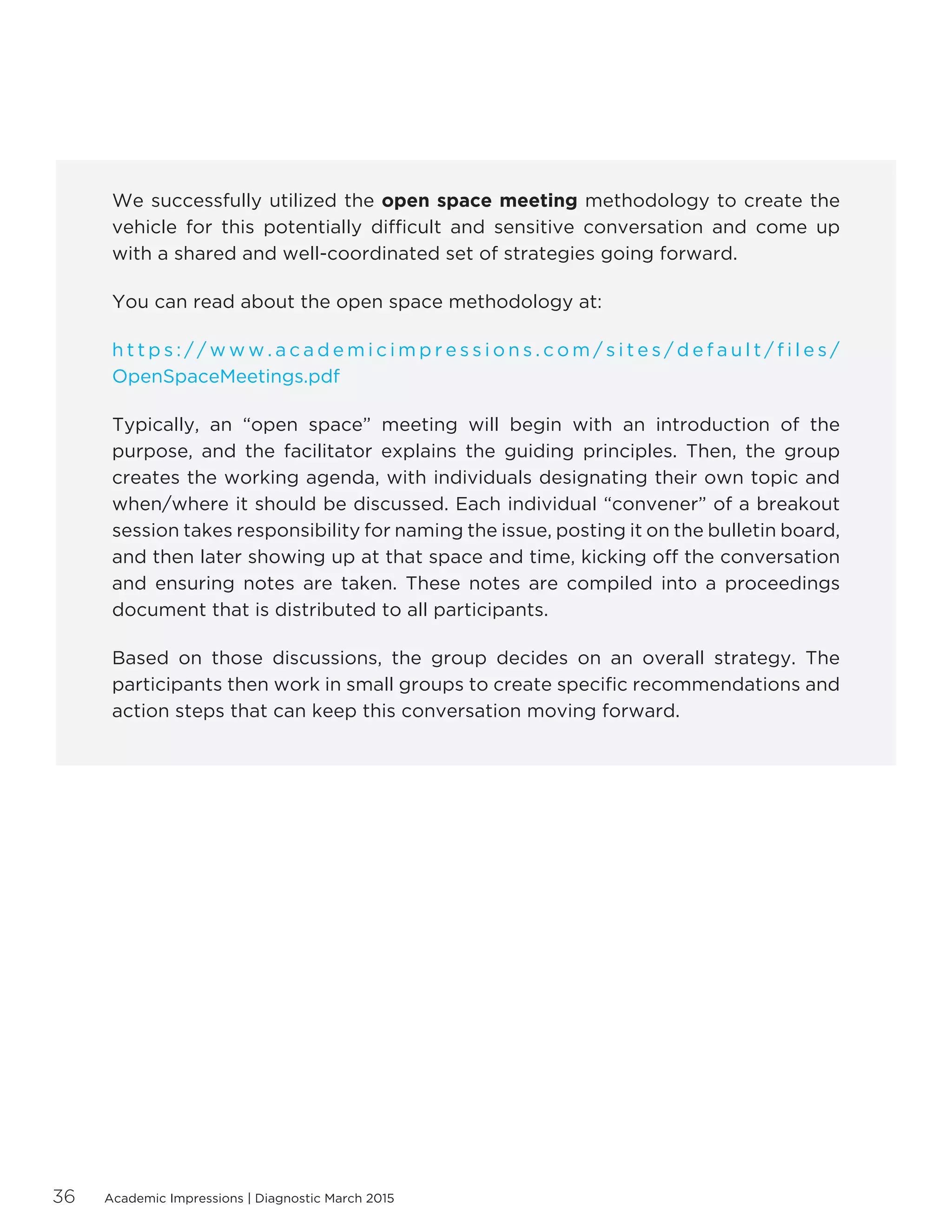 Academic Impressions | Diagnostic March 201536
We successfully utilized the open space meeting methodology to create the
vehicle for this potentially difficult and sensitive conversation and come up
with a shared and well-coordinated set of strategies going forward.
You can read about the open space methodology at:
h t t p s : / / w w w . a c a d e m i c i m p r e s s i o n s . c o m / s i t e s / d e f a u l t / f i l e s /
OpenSpaceMeetings.pdf
Typically, an “open space” meeting will begin with an introduction of the
purpose, and the facilitator explains the guiding principles. Then, the group
creates the working agenda, with individuals designating their own topic and
when/where it should be discussed. Each individual “convener” of a breakout
session takes responsibility for naming the issue, posting it on the bulletin board,
and then later showing up at that space and time, kicking off the conversation
and ensuring notes are taken. These notes are compiled into a proceedings
document that is distributed to all participants.
Based on those discussions, the group decides on an overall strategy. The
participants then work in small groups to create specific recommendations and
action steps that can keep this conversation moving forward.
 