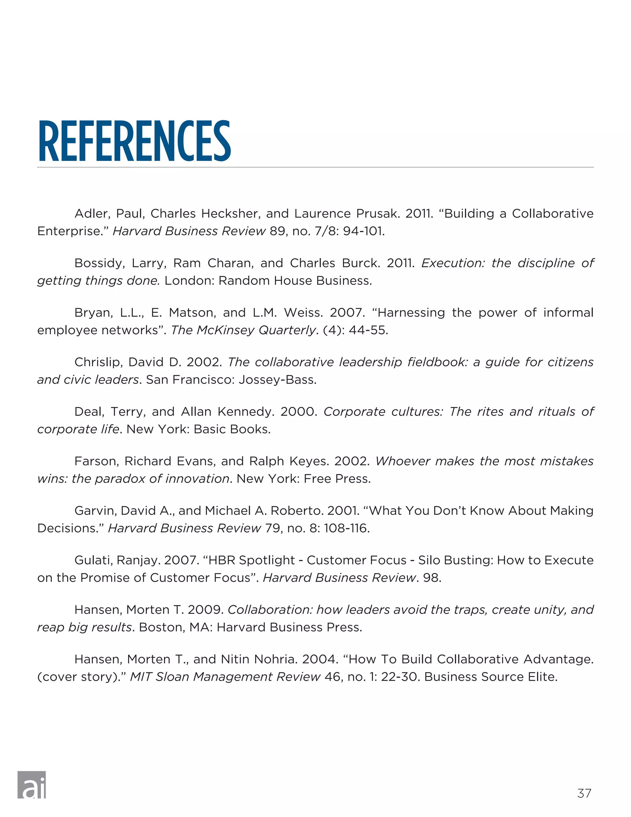 37
REFERENCES
	 Adler, Paul, Charles Hecksher, and Laurence Prusak. 2011. “Building a Collaborative
Enterprise.” Harvard Business Review 89, no. 7/8: 94-101.
	 Bossidy, Larry, Ram Charan, and Charles Burck. 2011. Execution: the discipline of
getting things done. London: Random House Business.
	 Bryan, L.L., E. Matson, and L.M. Weiss. 2007. “Harnessing the power of informal
employee networks”. The McKinsey Quarterly. (4): 44-55.
	 Chrislip, David D. 2002. The collaborative leadership fieldbook: a guide for citizens
and civic leaders. San Francisco: Jossey-Bass.
	 Deal, Terry, and Allan Kennedy. 2000. Corporate cultures: The rites and rituals of
corporate life. New York: Basic Books.
	 Farson, Richard Evans, and Ralph Keyes. 2002. Whoever makes the most mistakes
wins: the paradox of innovation. New York: Free Press.
	 Garvin, David A., and Michael A. Roberto. 2001. “What You Don’t Know About Making
Decisions.” Harvard Business Review 79, no. 8: 108-116.
	 Gulati, Ranjay. 2007. “HBR Spotlight - Customer Focus - Silo Busting: How to Execute
on the Promise of Customer Focus”. Harvard Business Review. 98.
	 Hansen, Morten T. 2009. Collaboration: how leaders avoid the traps, create unity, and
reap big results. Boston, MA: Harvard Business Press.
	 Hansen, Morten T., and Nitin Nohria. 2004. “How To Build Collaborative Advantage.
(cover story).” MIT Sloan Management Review 46, no. 1: 22-30. Business Source Elite.
 