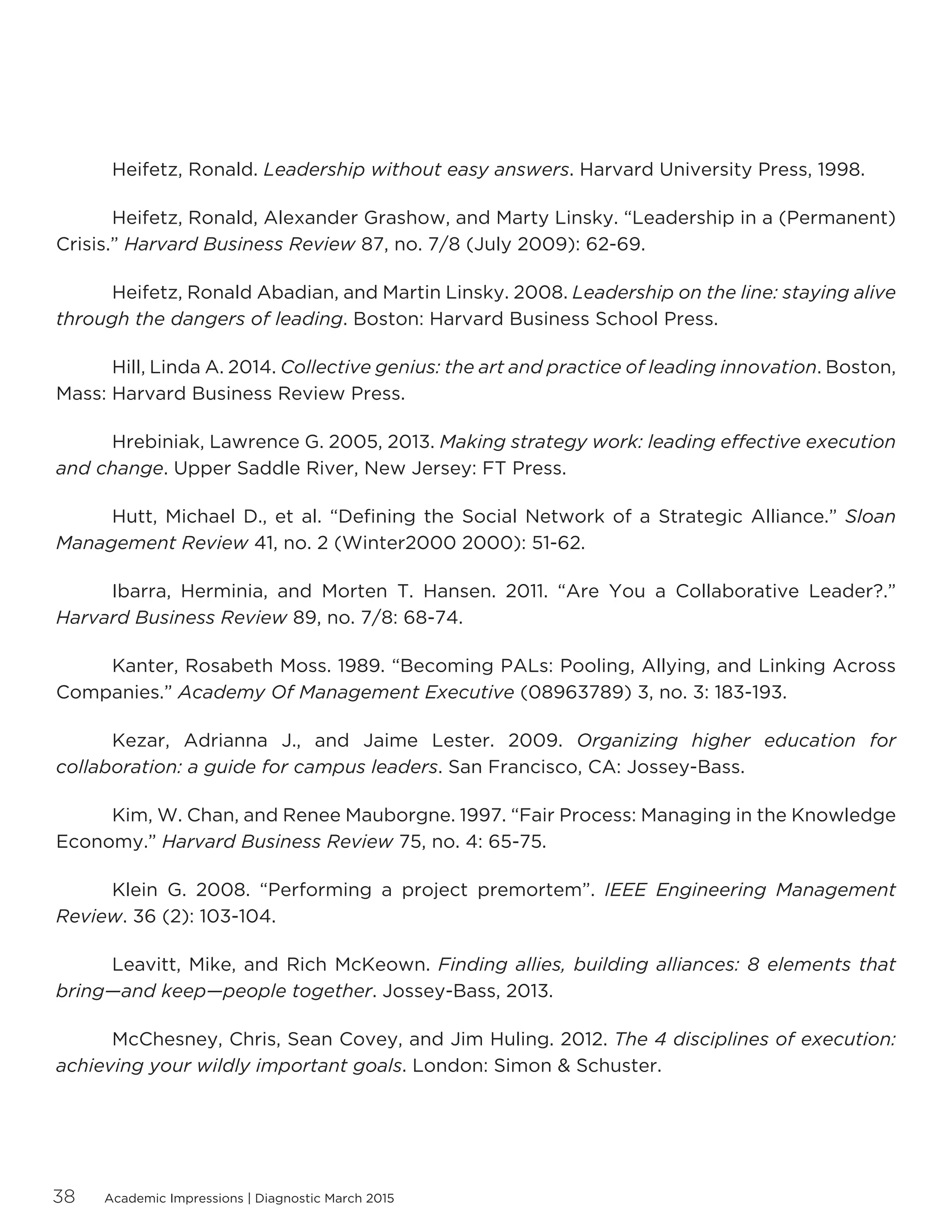 Academic Impressions | Diagnostic March 201538
	 Heifetz, Ronald. Leadership without easy answers. Harvard University Press, 1998.
	 Heifetz, Ronald, Alexander Grashow, and Marty Linsky. “Leadership in a (Permanent)
Crisis.” Harvard Business Review 87, no. 7/8 (July 2009): 62-69.
	 Heifetz, Ronald Abadian, and Martin Linsky. 2008. Leadership on the line: staying alive
through the dangers of leading. Boston: Harvard Business School Press.
	 Hill, Linda A. 2014. Collective genius: the art and practice of leading innovation. Boston,
Mass: Harvard Business Review Press.
	 Hrebiniak, Lawrence G. 2005, 2013. Making strategy work: leading effective execution
and change. Upper Saddle River, New Jersey: FT Press.
	 Hutt, Michael D., et al. “Defining the Social Network of a Strategic Alliance.” Sloan
Management Review 41, no. 2 (Winter2000 2000): 51-62.
	 Ibarra, Herminia, and Morten T. Hansen. 2011. “Are You a Collaborative Leader?.”
Harvard Business Review 89, no. 7/8: 68-74.
	 Kanter, Rosabeth Moss. 1989. “Becoming PALs: Pooling, Allying, and Linking Across
Companies.” Academy Of Management Executive (08963789) 3, no. 3: 183-193.
	 Kezar, Adrianna J., and Jaime Lester. 2009. Organizing higher education for
collaboration: a guide for campus leaders. San Francisco, CA: Jossey-Bass.
	 Kim, W. Chan, and Renee Mauborgne. 1997. “Fair Process: Managing in the Knowledge
Economy.” Harvard Business Review 75, no. 4: 65-75.
	 Klein G. 2008. “Performing a project premortem”. IEEE Engineering Management
Review. 36 (2): 103-104.
	 Leavitt, Mike, and Rich McKeown. Finding allies, building alliances: 8 elements that
bring—and keep—people together. Jossey-Bass, 2013.
	 McChesney, Chris, Sean Covey, and Jim Huling. 2012. The 4 disciplines of execution:
achieving your wildly important goals. London: Simon  Schuster.
 