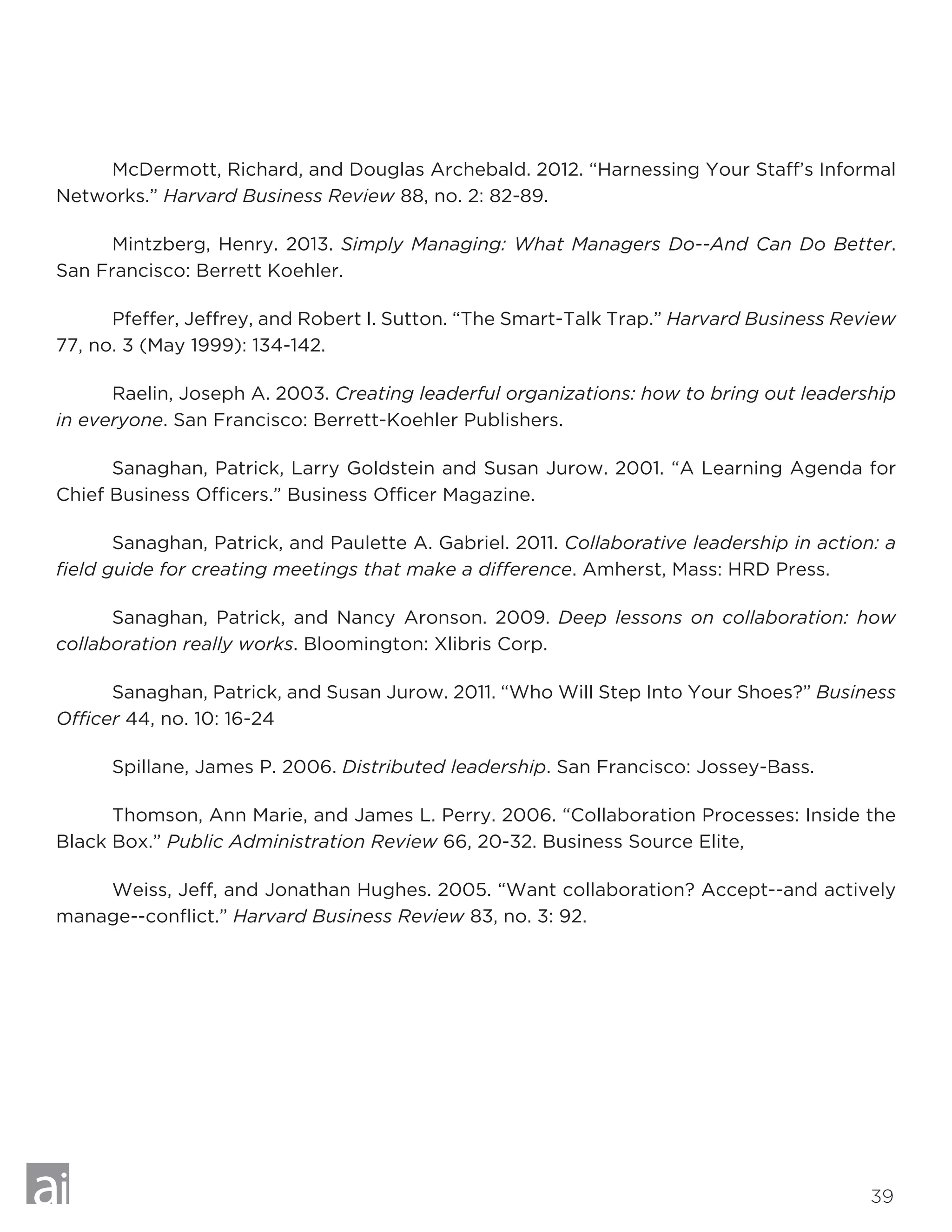 39
	 McDermott, Richard, and Douglas Archebald. 2012. “Harnessing Your Staff’s Informal
Networks.” Harvard Business Review 88, no. 2: 82-89.
	 Mintzberg, Henry. 2013. Simply Managing: What Managers Do--And Can Do Better.
San Francisco: Berrett Koehler.
	 Pfeffer, Jeffrey, and Robert I. Sutton. “The Smart-Talk Trap.” Harvard Business Review
77, no. 3 (May 1999): 134-142.
	 Raelin, Joseph A. 2003. Creating leaderful organizations: how to bring out leadership
in everyone. San Francisco: Berrett-Koehler Publishers.
	 Sanaghan, Patrick, Larry Goldstein and Susan Jurow. 2001. “A Learning Agenda for
Chief Business Officers.” Business Officer Magazine.
	 Sanaghan, Patrick, and Paulette A. Gabriel. 2011. Collaborative leadership in action: a
field guide for creating meetings that make a difference. Amherst, Mass: HRD Press.
	 Sanaghan, Patrick, and Nancy Aronson. 2009. Deep lessons on collaboration: how
collaboration really works. Bloomington: Xlibris Corp.
	 Sanaghan, Patrick, and Susan Jurow. 2011. “Who Will Step Into Your Shoes?” Business
Officer 44, no. 10: 16-24
	 Spillane, James P. 2006. Distributed leadership. San Francisco: Jossey-Bass.
	 Thomson, Ann Marie, and James L. Perry. 2006. “Collaboration Processes: Inside the
Black Box.” Public Administration Review 66, 20-32. Business Source Elite,
	 Weiss, Jeff, and Jonathan Hughes. 2005. “Want collaboration? Accept--and actively
manage--conflict.” Harvard Business Review 83, no. 3: 92.
 