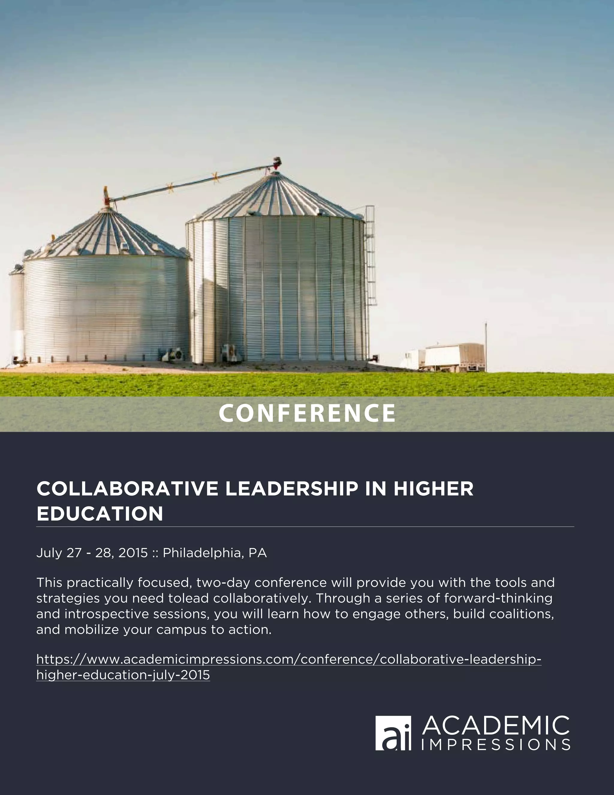 COLLABORATIVE LEADERSHIP IN HIGHER
EDUCATION
July 27 - 28, 2015 :: Philadelphia, PA
This practically focused, two-day conference will provide you with the tools and
strategies you need tolead collaboratively. Through a series of forward-thinking
and introspective sessions, you will learn how to engage others, build coalitions,
and mobilize your campus to action.
https://www.academicimpressions.com/conference/collaborative-leadership-
higher-education-july-2015
CONFERENCE
 