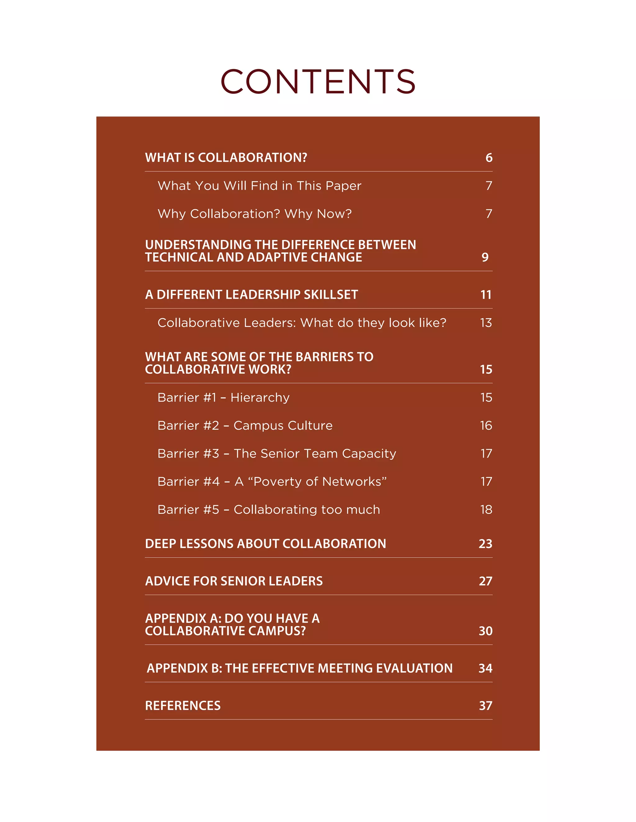 WHAT IS COLLABORATION?		 6
What You Will Find in This Paper  7
Why Collaboration? Why Now?	 7
UNDERSTANDING THE DIFFERENCE BETWEEN 	
TECHNICAL AND ADAPTIVE CHANGE		 		 9
A DIFFERENT LEADERSHIP SKILLSET		 11
Collaborative Leaders: What do they look like? 13
WHAT ARE SOME OF THE BARRIERS TO 	
COLLABORATIVE WORK?		 			 15
Barrier #1 – Hierarchy  15
Barrier #2 – Campus Culture  16
Barrier #3 – The Senior Team Capacity  17
Barrier #4 – A “Poverty of Networks”  17
Barrier #5 – Collaborating too much  18
DEEP LESSONS ABOUT COLLABORATION		 23
ADVICE FOR SENIOR LEADERS 		 27
APPENDIX A: DO YOU HAVE A 			
COLLABORATIVE CAMPUS? 		 30
APPENDIX B: THE EFFECTIVE MEETING EVALUATION 34
REFERENCES	 37
CONTENTS
 