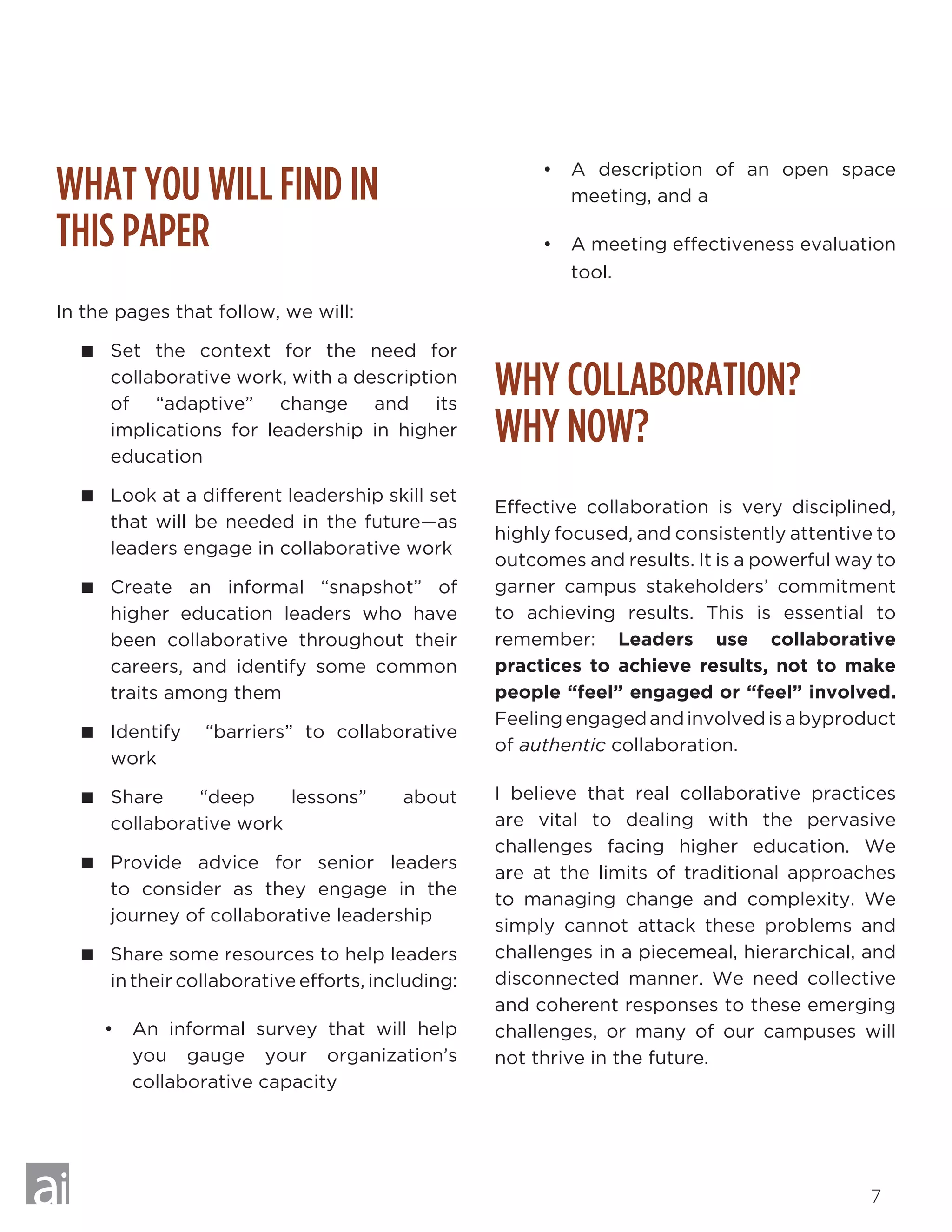 7
WHAT YOU WILL FIND IN 		
THIS PAPER
In the pages that follow, we will:
 Set the context for the need for
collaborative work, with a description
of “adaptive” change and its
implications for leadership in higher
education
 Look at a different leadership skill set
that will be needed in the future—as
leaders engage in collaborative work
 Create an informal “snapshot” of
higher education leaders who have
been collaborative throughout their
careers, and identify some common
traits among them
 Identify “barriers” to collaborative
work
 Share “deep lessons” about
collaborative work
 Provide advice for senior leaders
to consider as they engage in the
journey of collaborative leadership
 Share some resources to help leaders
in their collaborative efforts, including:
•	 An informal survey that will help
you gauge your organization’s
collaborative capacity
•	 A description of an open space
meeting, and a
•	 A meeting effectiveness evaluation
tool.
WHY COLLABORATION? 		
WHY NOW?
Effective collaboration is very disciplined,
highly focused, and consistently attentive to
outcomes and results. It is a powerful way to
garner campus stakeholders’ commitment
to achieving results. This is essential to
remember: Leaders use collaborative
practices to achieve results, not to make
people “feel” engaged or “feel” involved.
Feelingengagedandinvolvedisabyproduct
of authentic collaboration.
I believe that real collaborative practices
are vital to dealing with the pervasive
challenges facing higher education. We
are at the limits of traditional approaches
to managing change and complexity. We
simply cannot attack these problems and
challenges in a piecemeal, hierarchical, and
disconnected manner. We need collective
and coherent responses to these emerging
challenges, or many of our campuses will
not thrive in the future.
 