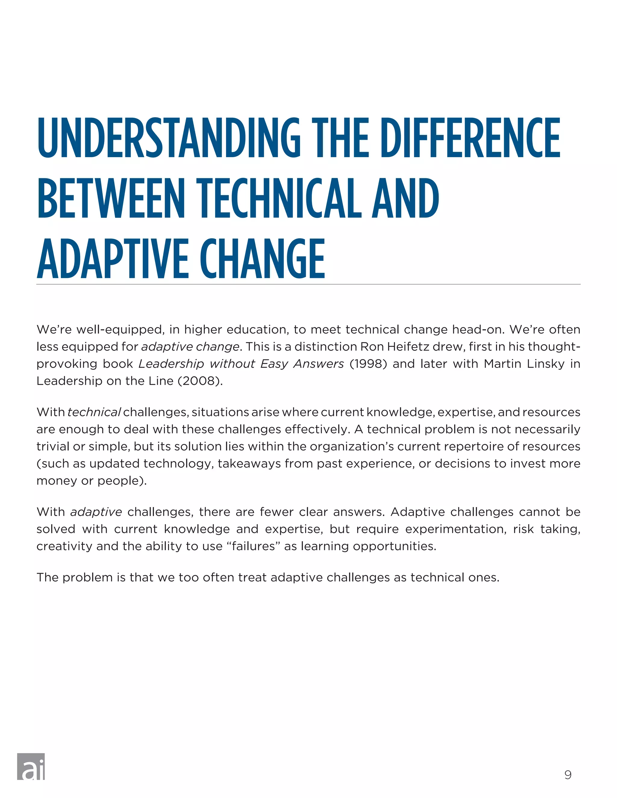 9
UNDERSTANDING THE DIFFERENCE
BETWEEN TECHNICAL AND
ADAPTIVE CHANGE
We’re well-equipped, in higher education, to meet technical change head-on. We’re often
less equipped for adaptive change. This is a distinction Ron Heifetz drew, first in his thought-
provoking book Leadership without Easy Answers (1998) and later with Martin Linsky in
Leadership on the Line (2008).
With technical challenges, situations arise where current knowledge, expertise, and resources
are enough to deal with these challenges effectively. A technical problem is not necessarily
trivial or simple, but its solution lies within the organization’s current repertoire of resources
(such as updated technology, takeaways from past experience, or decisions to invest more
money or people).
With adaptive challenges, there are fewer clear answers. Adaptive challenges cannot be
solved with current knowledge and expertise, but require experimentation, risk taking,
creativity and the ability to use “failures” as learning opportunities.
The problem is that we too often treat adaptive challenges as technical ones.
 