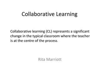 Collaborative Learning Rita Marriott Collaborative learning (CL) represents a significant change in the typical classroom where the teacher is at the centre of the process .  