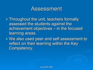 Assessment Throughout the unit, teachers formally assessed the students against the achievement objectives – in the focused learning areas. We also used peer and self assessment to reflect on their learning within the Key Competency. 