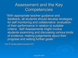 Assessment and the Key Competencies “ With appropriate teacher guidance and feedback, all students should develop strategies for self monitoring and collaborative  evaluation of their performance in relation to suitable criteria.  Self Assessments might involve students examining and discussing various kinds of evidence, making judgements about their progress and setting further goals.”  Page 38  The New Zealand Curriculum  2007 
